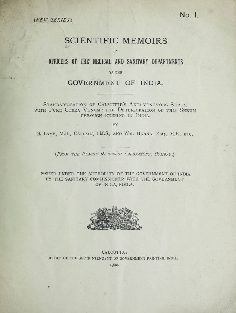 SCIENTIFIC MEMOIRS BY OFFICERS OF THE MEDICAL AND SANITARY DEPARTMENTS OF THE GOVERNMENT OF INDIA. Standardisation of Calmette's Anti-venomous Serum WITH Pure Cobra Venom : the Deterioration of this Serum THROUGH keeping IN InDIA. BY G. Lamb, M.B., Captain, I.M.S., and Wm. Hanna, Esq., M.B., etc. {From the Plague Research Laboratory, Bombay.) ISSUED UNDER THE AUTHORITY OF THE GOVERNMENT OF INDIA BY THE SANITARY COMMISSIONER WITH THE GOVERNMENT OF INDIA, SIMLA. CALCUTTA: OFFICE OF THE SUPERINTENDENT OF GOVERNMENT PRINTING, INDIA. 1902.
