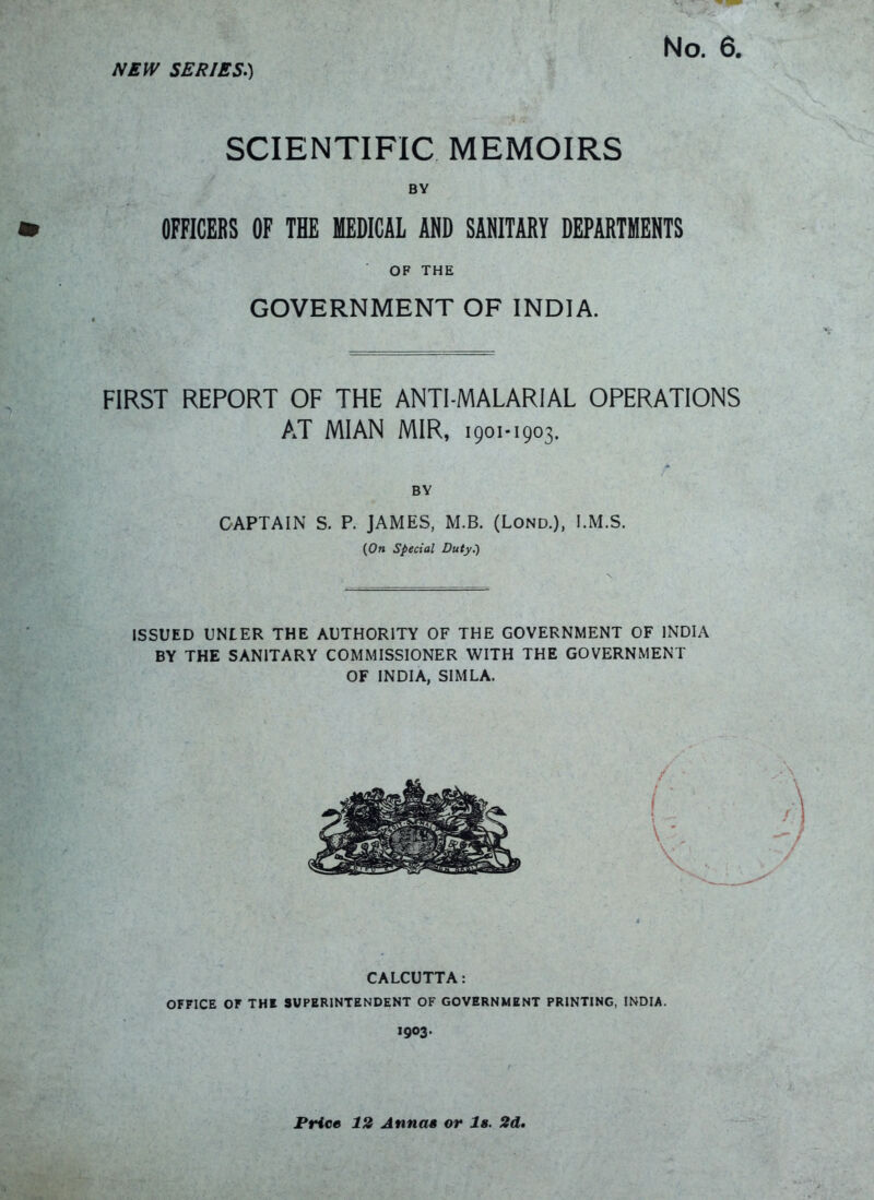 SCIENTIFIC MEMOIRS BY OFFICERS OF THE MEDICAL AND SANITARY DEPARTMENTS OF THE GOVERNMENT OF INDIA. FIRST REPORT OF THE ANTI-MALARIAL OPERATIONS AT MIAN MIR, 1901-1903. BY CAPTAIN S. P. JAMES, M.B. (Lond.), I.M.S. (On special Duty.-) ISSUED UNLER THE AUTHORITY OF THE GOVERNMENT OF INDIA BY THE SANITARY COMMISSIONER WITH THE GOVERNMENT OF INDIA, SIMLA. CALCUTTA: OFFICE OF THI SUPERINTENDENT OF GOVERNMENT PRINTING, INDIA. 1903. Price 12 Annas or Is. 2d»