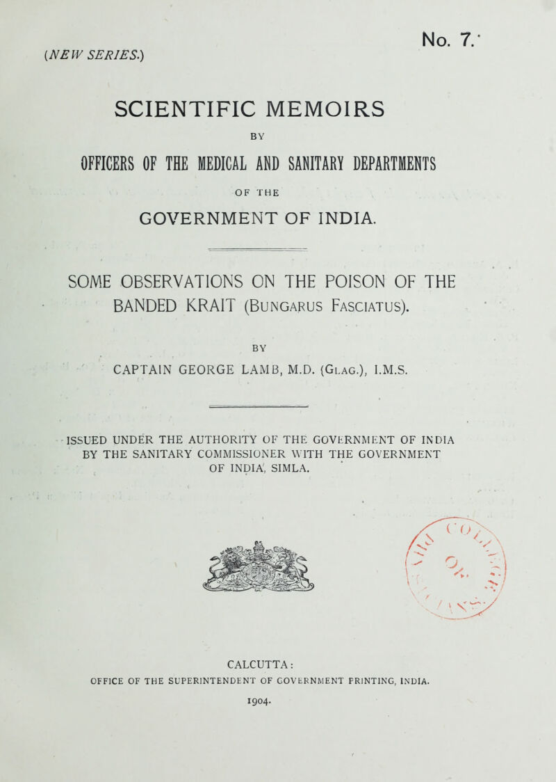 No. 7. SCIENTIFIC MEMOIRS BY OFFICERS OF TBE MEDICAL AND SANITARY DEPARTMENTS OF THE GOVERNMENT OF INDIA. SOME OBSERVATIONS ON THE POISON OF THE BANDED KRAIT (Bungarus Fasciatus). BY CAPTAIN GEORGE LAMB, M.D. (Glag.), I.M.S. ISSUED UNDER THE AUTHORITY OF THE GOVERNMENT OF INDIA BY THE SANITARY COMMISSIONER WITH THE GOVERNMENT OF INDIA, SIMLA. CALCUTTA: OFFICE OF THE SUPERINTENDENT OF GOVERNMENT PRINTING, INDIA. 1904.