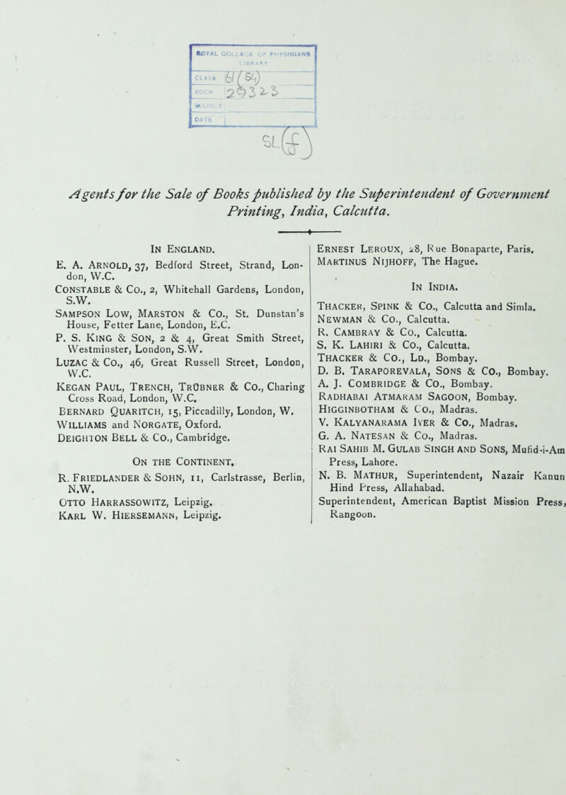 •eY*L GOLLKGE G.* PHY3IC»AN« LIBRARY ACCN DATfc Agents for the Sale of Books published by the Superintendent of Government Printings India, Calcutta. In England. E. A. Arnold, 37, Bedford Street, Strand, Lon- don, W.C. Constable & Co., 2, Whitehall Gardens, London, S.W. Sampson Low, Marston & Co., St. Dunstan's House, Fetter Lane, London, E.G. P. S. King & Son, 2 & 4, Great Smith Street, Westminster, London, S.W. LUZAC & Co., 46, Great Russell Street, London, W.C. Kegan Paul, Trench, TrObner & Co., Charing Cross Road, London, W.C, Bernard Quaritch, 15, Piccadilly, London, W. Williams and Norgate, Oxford. DeiGHION Bell & Co., Cambridge. On the Continent. R. Friedlander & Sohn, ii, Carlstrasse, Berlin, N.W. Otto Harrassowitz, Leipzig. Karl W. Hiersemann, Leipzig. Ernest LeroUX, 18, F\ue Bonaparte, Paris. Martinus Nijhoff, The Hague. In India. Thacker, Spink & Co., Calcutta and Simla. Newman & Co., Calcutta, R. Cambray & Co., Calcutta. S. K. Lahiri & Co., Calcutta. Thacker & Co., Ld., Bombay. D. B. Taraporevala, Sons & Co., Bombay. A. J. CombridgE & Co., Bombay. Radhabai Atmaram Sagoon, Bombay. HigginbOTHAM & Co., Madras. V. Kalyanarama Iyer & Co., Madras. G. A. Natesan & Co., Madras. Rai Sahib M. Gulab Singh and Sons, Mufid-i-Am Press, Lahore. N. B. MaTHUR, Superintendent, Nazair Kanun Hind Press, Allahabad. Superintendent, American Baptist Mission Press, Rangoon.