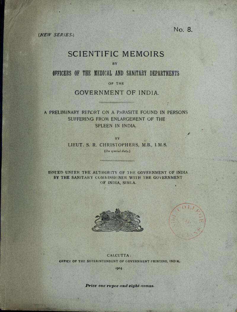 No. 8 {NEW series:) SCIENTIFIC MEMOIRS BY OFFICERS OF THE MEDICAL AND SANITARY DEPARTMERTS OF THE GOVERNMENT OF INDIA. A PRELIMINARY REPORT ON A PARASITE FOUND IN PERSONS SUFFERING FROM ENLARGEMENT OF THE SPLEEN IN INDIA. BV LIEUT. S. R. CHRISTOPHERS, M.B., LM.S. (On special duty.) ISSUED UNTEF^ THE AUTHORITY OF THK GOVERNMENT OF INDIA BY THE SANITARY COMMISSIONER WITH THE GOVERNMENT OF INDIA, SIMLA. CALCUTTA: OFFICK OF THE SUPERINTENDENT OF GOVERNMENT f'RlNTlNG. INDIA. 1904. Price one rvpce and eight nnnas.