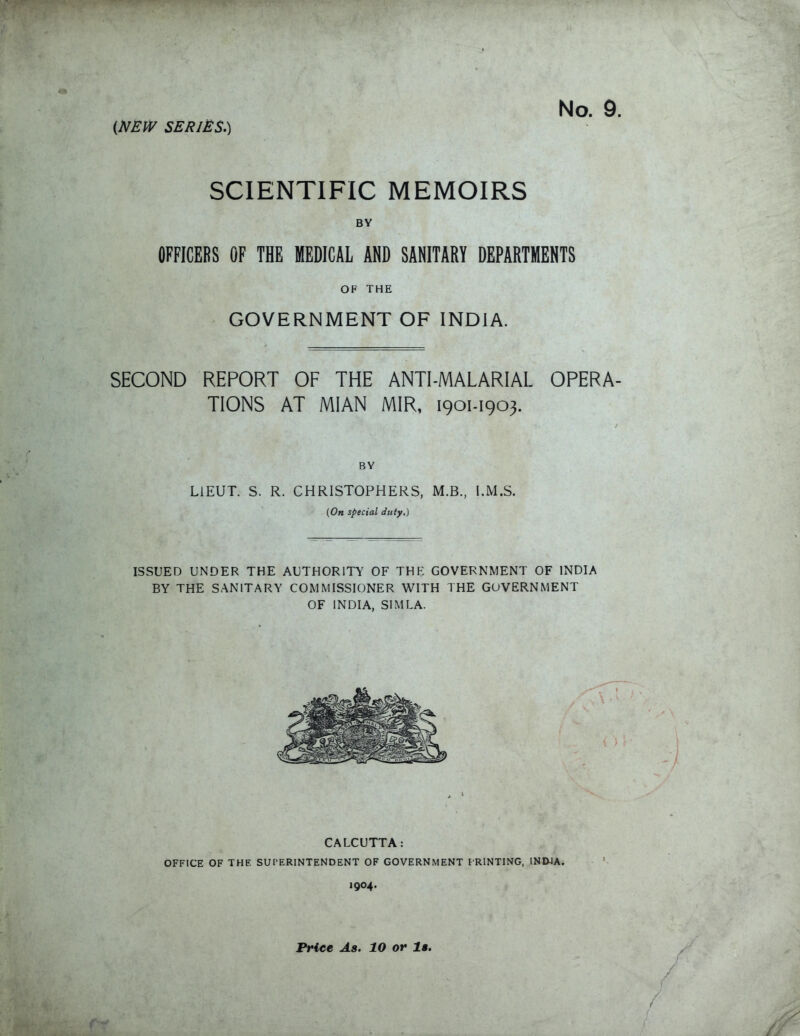 SCIENTIFIC MEMOIRS BY OFFICERS OF TBE MEDICAL AND SANITARY DEPARTMENTS OF THE GOVERNMENT OF INDIA. SECOND REPORT OF THE ANTI-MALARIAL OPERA TIONS AT MIAN MIR, 1901-1903. BY LIEUT. S. R. CHRISTOPHERS, M.B., I.M.S. (On special duty.) ISSUED UNDER THE AUTHORITY OF THE GOVERNMENT OF INDIA BY THE SANITARY COMMISSIONER WITH THE GOVERNMENT OF INDIA, SIMLA. CALCUTTA: OFFICE OF THE SUPERINTENDENT OF GOVERNMENT FRINTING, INDJA. 1904. Price As. 10 or la.