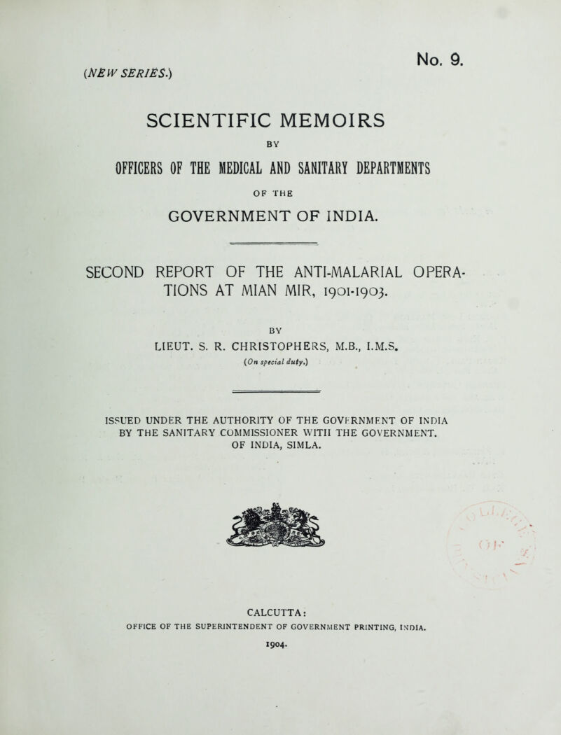 SCIENTIFIC MEMOIRS BY OFFICERS OF THE MEDICAL AND SANITARY DEPARTMENTS OF THE GOVERNMENT OF INDIA. SECOND REPORT OF THE ANTI-MALARIAL OPERA- TIONS AT MIAN MIR, 1901-1903. BY LIEUT. S. R. CHRISTOPHERS, M.B., I.M.S. (Om special duty.) ISSUED UNDER THE AUTHORITY OF THE GOVFRNMENT OF INDIA BY THE SANITARY COMMISSIONER WITH THE GOVERNMENT. OF INDIA, SIMLA. CALCUTTA: OFFICE OF THE SUPERINTENDENT OF GOVERNMENT PRINTING, INDIA. 1904.