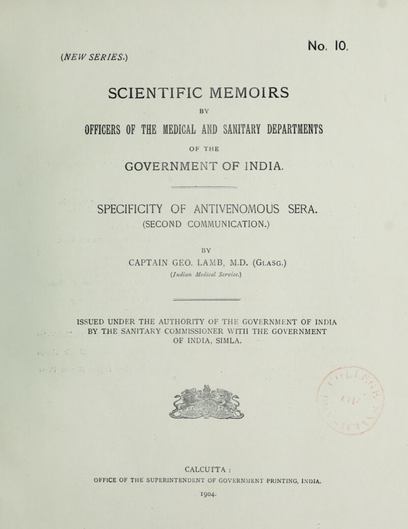 SCIENTIFIC MEMOIRS BY OFFICERS OF THE MEDICAL AND SANITARY DEPARTMENTS OF THE GOVERNMENT OF INDIA. SPECIFICITY OF ANTIVENOMOUS SERA. (SECOND COMMUNICATION.) BY CAPTAIN GEO. LAMB, M.D. (Glasg.) {Indian Medical Service.) ISSUED UNDER THE AUTHORITY OF THE GOVERNMENT OF INDIA BY THE SANITARY COMMISSIONER WITH THE GOVERNMENT OF INDIA, SIMLA. CALCUTTA : OFFICE OF THE SUPERINTENDENT OF GOVERNMENT PRINTING, INDIA. 1904.
