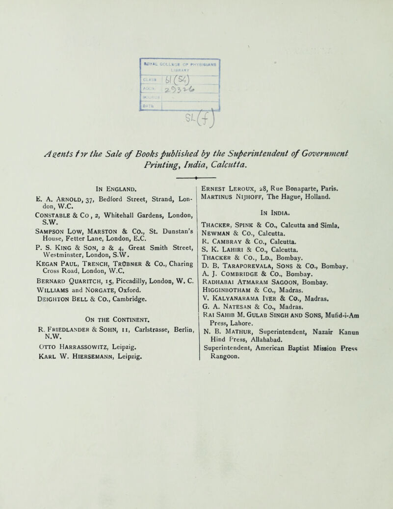 LIBRARY CLAS» * s IDATb 91 Agents for the Sale of Books published by the Superintendent of Government Printing, India, Calcutta. In England. E. A. Arnold, 37, Bedford Street, Strand, Lon- don, W.C. Constable & Co , 2, Whitehall Gardens, London, S.W. Sampson Low, Marston & Co., St. Dunstan's House, Fetter Lane, London, E.C. P. S. King & Son, 2 & 4, Great Smith Street, Westminster, London, S.W. Kegan Paul, Trench, TrObner & Co., Charing Cross Road, London, W.C. Bernard Quaritch, 15, Piccadilly, London, W, C. Williams and Norgate, Oxford. Dsighton Bell & Co., Cambridge. On the Continent. R. Friedlander & SOHN, ri, Carlstrasse, Berlin, N.W. Otto Harrassowitz, Leipzig. Karl W. Hiersemann, Leipzig. Ernest Leroux, 28, Rue Bonaparte, Paris. Martinus Nijhoff, The Hague, Holland. In India. Thacker, Spink & Co., Calcutta and Simla. Newman & Co., Calcutta. R. Cambray & Co., Calcutta. S. K. Lahiri & Co., Calcutta. Thacker & Co., Ld., Bombay. D. B. Taraporevala, Sons & Co., Bombay. A. J. COMBRIDGE & Co., Bombay. Radhabai Atmaram Sagoon, Bombay. Higginbotham & Co., Madras. V. Kalyanarama Iyer & Co., Madras. G. A. Natesan & Co., Madras. Rai Sahib M. Gulab Singh and Sons, Mufid-i-Ara Press, Lahore. N. B. Mathur, Superintendent, Nazair Kanun Hind Press, Allahabad. Superintendent, American Baptist Mission Pres<» Rangoon.