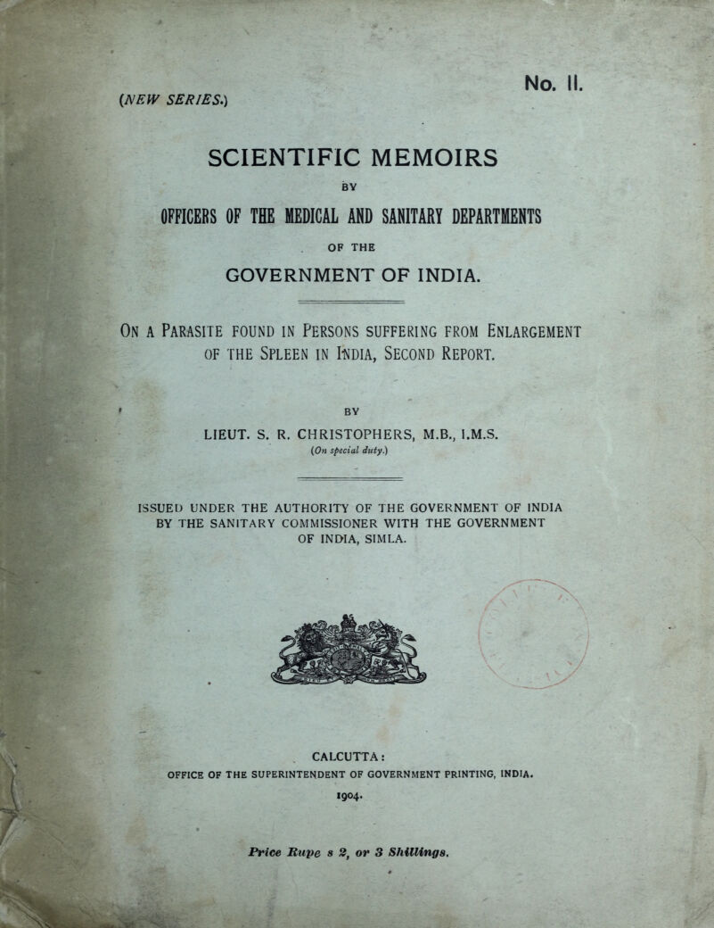 SCIENTIFIC MEMOIRS BY OFFICERS OF THE MEDICAL AND SANITARY DEPARTMENTS OF THE GOVERNMENT OF INDIA. On a Parasite found in Persons suffering from Enlargement of the Spleen in Iudia, Second Report. ' BY LIEUT. S. R. CHRISTOPHERS, M.B., I.M.S. (On special duty) ISSUED UNDER THE AUTHORITY OF THE GOVERNMENT OF INDIA BY THE SANITARY COMMISSIONER WITH THE GOVERNMENT OF INDIA, SIMLA. CALCUTTA: OFFICE OF THE SUPERINTENDENT OF GOVERNMENT PRINTING, INDIA. I904. Price Rupe s 2, or 3 Shillings.