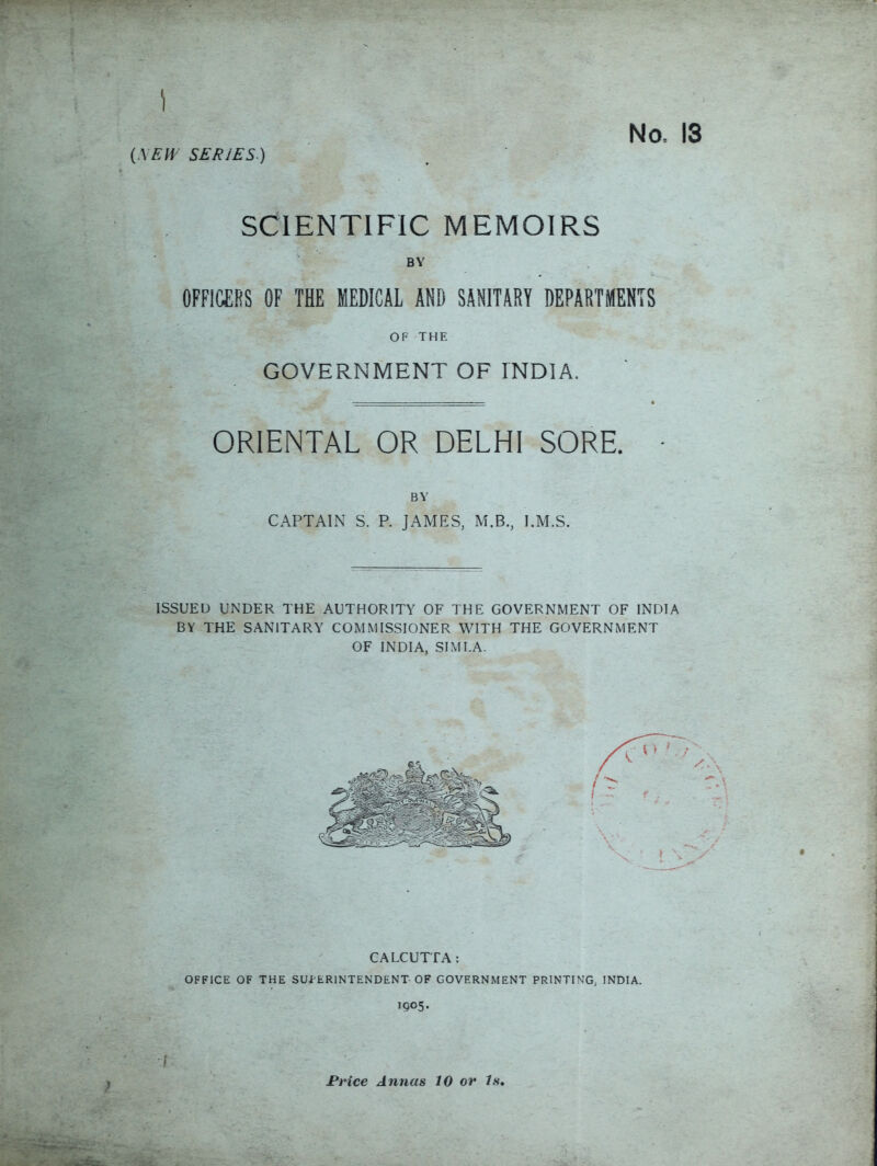 \ (.\EW SERIES) No. 13 SCIENTIFIC MEMOIRS BY OFFICERS OF THE MEDICAL AND SANITARY DEPARTMENTS OF THE GOVERNMENT OF INDIA. ORIENTAL OR DELHI SORE. BY CAPTAIN S. P. JAMES, M.B., I.M.S. ISSUED UNDER THE AUTHORITY OF THE GOVERNMENT OF INDIA BY THE SANITARY COMMISSIONER WITH THE GOVERNMENT OF INDIA, SIMLA. CALCUTTA: OFFICE OF THE SUPERINTENDENT OF GOVERNMENT PRINTING, INDIA. 1905. ) Price Annas 10 or Is,