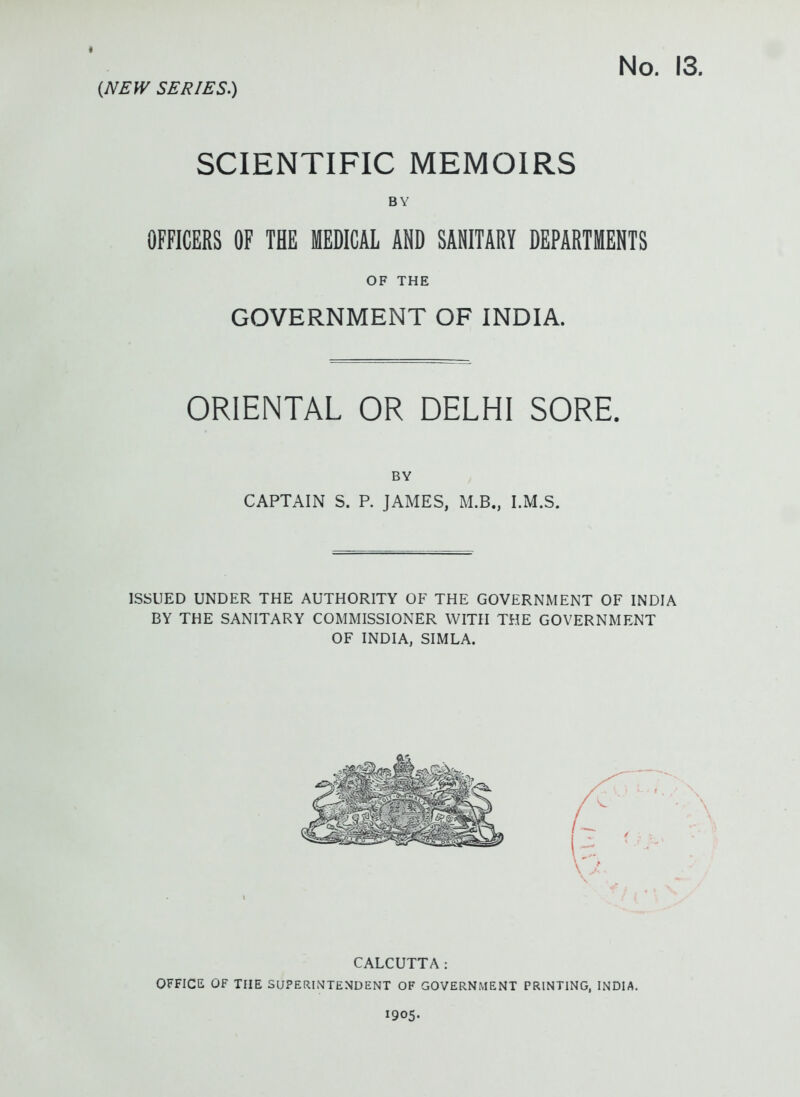 No. 13. (NEW SERIES.) SCIENTIFIC MEMOIRS BY OFFICERS OF THE MEDICAL AND SANITARY DEPARTMENTS OF THE GOVERNMENT OF INDIA. ORIENTAL OR DELHI SORE. BY CAPTAIN S. P. JAMES, M.B., I.M.S. ISSUED UNDER THE AUTHORITY OF THE GOVERNMENT OF INDIA BY THE SANITARY COMMISSIONER WITH THE GOVERNMENT OF INDIA, SIMLA. CALCUTTA: OFFICE OF THE SUPERINTENDENT OF GOVERNMENT PRINTING, INDIA. 1905.