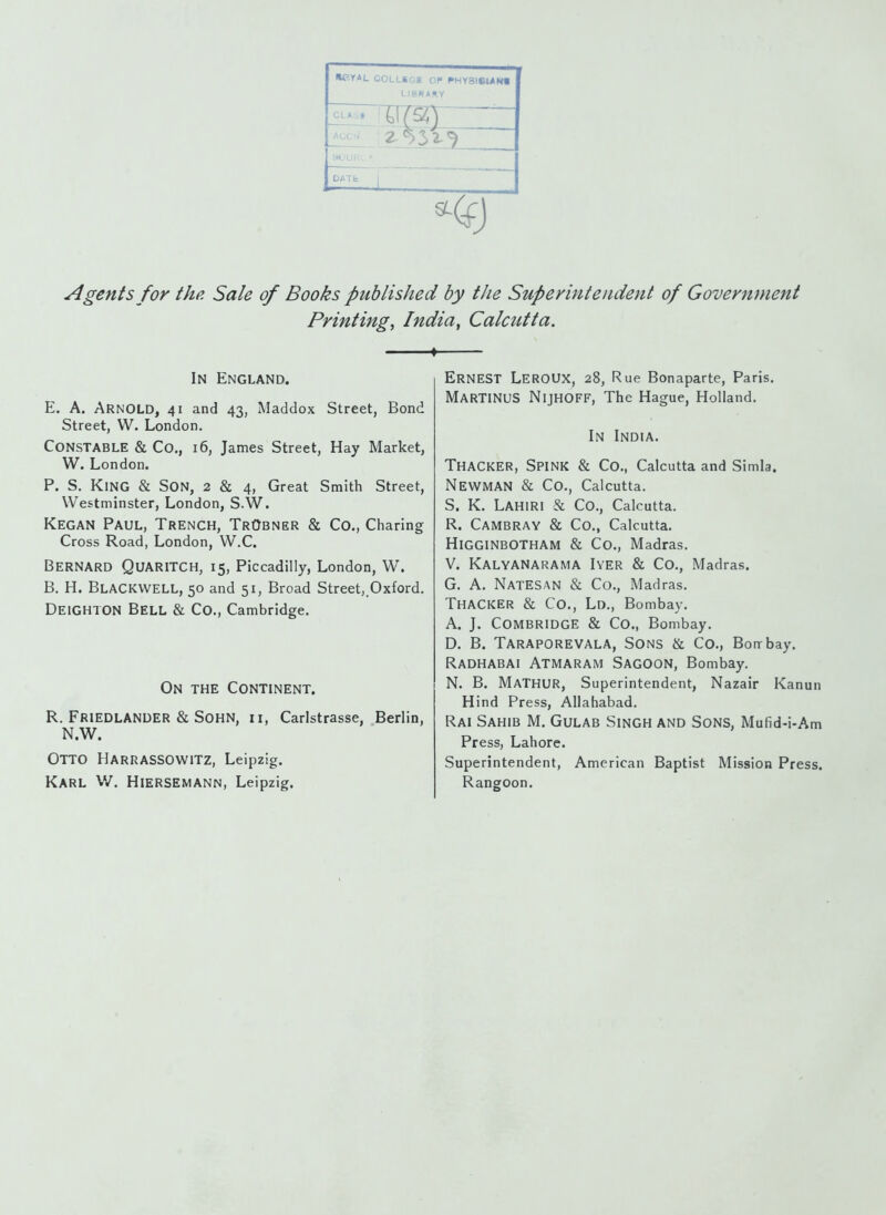»CY4L COLLKGC OP ^HVaieUNt LIBRARY DATfc j Agents for thp. Sale of Books published by the Supeyinteiident of Government Printing, India, Calcutta. ♦ In England. E. A. Arnold, 41 and 43, Maddox Street, Bond Street, W. London. Constable & Co., 16, James Street, Hay Market, W. London. P. S. King & Son, 2 & 4, Great Smith Street, Westminster, London, S.W. Kegan Paul, Trench, TrObner & Co., Charing Cross Road, London, W.C. Bernard Quaritch, 15, Piccadilly, London, W. B. H. BlaCKWELL, 50 and 51, Broad Street,.Oxford. Deighton Bell & Co., Cambridge. On the Continent. R. Friedlander & Sohn, n, Carlstrasse, Berlin, N.W. Otto HarRASSOWITZ, Leipzig. Karl V/. Hiersemann, Leipzig, Ernest LerOUX, 28, Rue Bonaparte, Paris. MarTINUS Nijhoff, The Hague, Holland. In India. Thacker, Spink & Co., Calcutta and Simla. Newman & Co., Calcutta. S. K. Lahiri & Co., Calcutta. R. Cambray & Co., Calcutta. HigginbOTHAM & Co., Madras. V. Kalyanarama Iyer & Co., Madras. G. A. NateSan & Co., Madras. Thacker & Co., Lo., Bombay. A. J. Combridge & Co., Bombay. D. B. Taraporevala, Sons & Co., Bon-bay. Radhabai Atmaram Sagoon, Bombay. N. B. MaTHUR, Superintendent, Nazair Kanun Hind Press, Allahabad. Rai Sahib M. Gulab Singh and Sons, Mufid-i-Am Press, Lahore. Superintendent, American Baptist Mission Press. Rangoon.