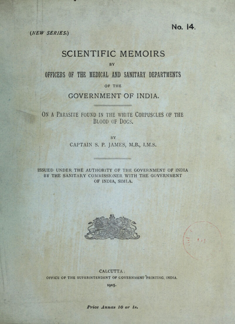 (NEW SERIES.) No. 14. SCIENTIFIC MEMOIRS BY OFFICERS OF THE MEDICAL AND SANITARY DEPARTMENTS OF THE GOVERNMENT OF INDIA. On a Parasite found in the white Corpuscles of the Blood of Dogs. BY CAPTAIN S. P. JAMES, M.B., I.M.S. ISSUED UNDER THE AUTHORITY OF THE GOVERNMENT OF INDIA BY THE SANITARY COMMISSIONER WITH THE GOVERNMENT OF INDIA, SIMLA. CALCUTTA; OFFICE OF THE SUPERINTENDENT OF GOVERNMENT PRINTING, INDIA. 1905.