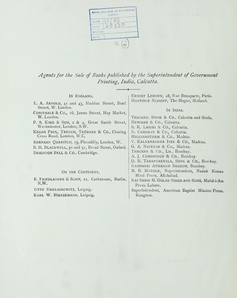 Agents for the Sale of Books published by the Superintendent of Government Printing, India, Calcutta. ♦ In England. E. A. Arnold, 41 and 43, Maddox Street, Bond Street, W. London. Constable & Co., 16, James Street, Hay Market, W. London. P. S. King & Son, 2 & 4, Great Smith Street, Westminster, London, S.W. Kegan Paul, Trench, TrObner & Co., Charing Cross Road, London, W.C. Bernard Quaritch, 15, Piccadilly, London, W. B. H. Blackwell, 50 and 51, Broad Street, Oxford. Deighton Bell & Co., Cambridge. On the Continent. R. Friedlander & SoHN, II, Carlstrasse, Berlin, N.W. Otto Harrassowitz, Leipzig. Karl W. Hiersemann, Leipzig. Ernest LeroUX, 28, Rue Bonaparte, Paris. MartinuS NijhOFF, The Hague, Holland. In India. Thacker, Spink & Co., Calcutta and Simla. Newman & Co., Calcutta. S. K. Lahiri & Co., Calcutta. R. Cambray & Co., Calcutta. Higginbotham & Co., Madras. V. Kalyanarama Iyer & Co., Madras, G. A. Natesan & Co., Madras. Thacker & Co., Ld., Bombay. A. J. COMBRIDGE & Co., Bombay. D. B. Taraporevala, Sons & Co., Borrbay. Radhabai Atmaram Sagoon, Bombay. N. B. Mathur, Superintendent, Nazair Kanun Hind Press, Allahabad. Rai Sahib M. Gulab Singh and Sons, Mufid-i-Am Press, Lahore. Superintendent, American Baptist Mission Press. Rangoon.