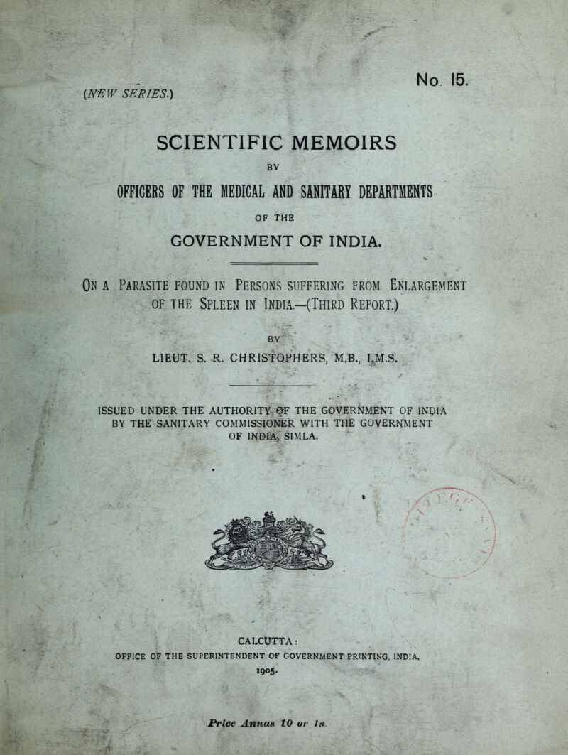No 15. SCIENTIFIC MEMOIRS BY OFFICERS OF THE MEDICAL AND SANITARY DEPARTMENTS OF THE GOVERNMENT OF INDIA. On a Parasite found in Persons suffering from Enlargement of the Spleen in India.—(Third Report.) LIEUT. S. R. CHRISTOPHERS, M.B., LM.S. ISSUED UNDER THE AUTHORITY. OF THE GOVERNMENT OF INDIA BY THE SANITARY COMMISSIONER WITH THE GOVERNMENT OF INDIA, SIMLA. CALCUTTA: OFFICE OF THE SUPERINTENDENT OF GOVERNMENT PRINTING, INDIA. 1905. Price Annas 10 or is.