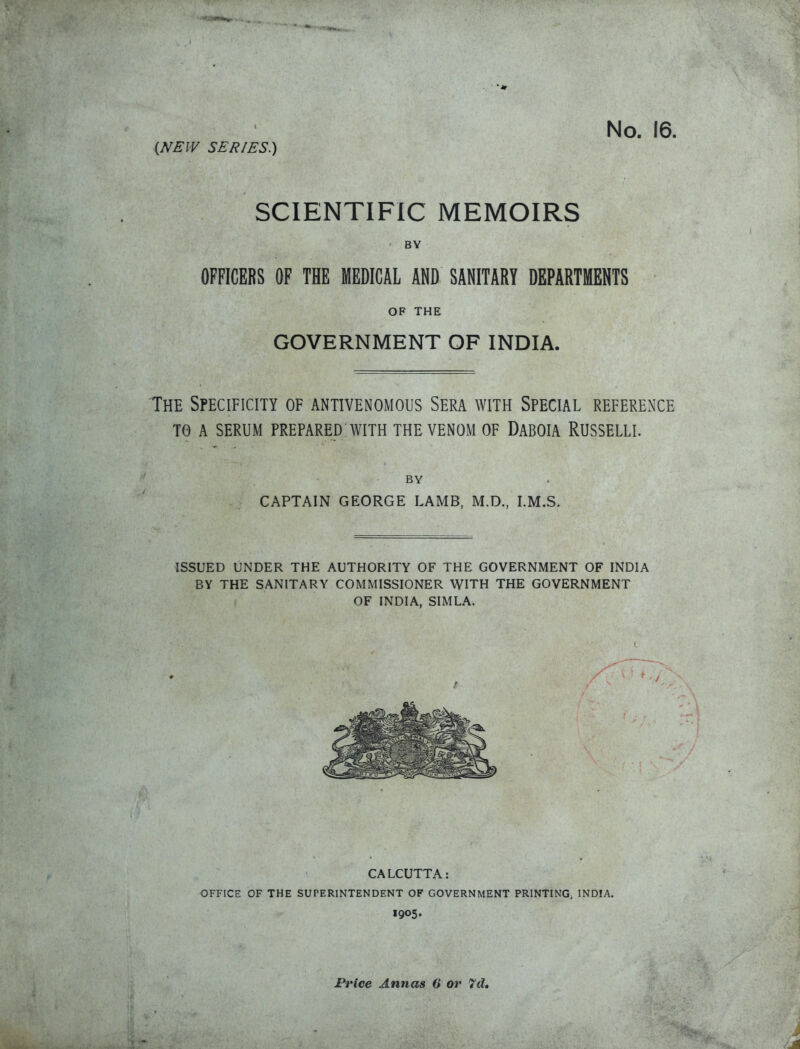 I (NEW SERIES.) No. 16 SCIENTIFIC MEMOIRS BY OFFICERS OF THE MEDICAL AND SANITARY DEPARTMENTS OF THE GOVERNMENT OF INDIA. The Specificity of antivenomous Sera with Special reference TO A serum prepared with THE VENOM OF DaBOIA RUSSELLI. BY CAPTAIN GEORGE LAMB, M.D., LM.S. ISSUED UNDER THE AUTHORITY OF THE GOVERNMENT OF INDIA BY THE SANITARY COMMISSIONER WITH THE GOVERNMENT OF INDIA, SIMLA. CALCUTTA: OFFICE OF THE SUPERINTENDENT OP GOVERNMENT PRINTING, INDIA. 1905. Price Annas 6 or 7d»
