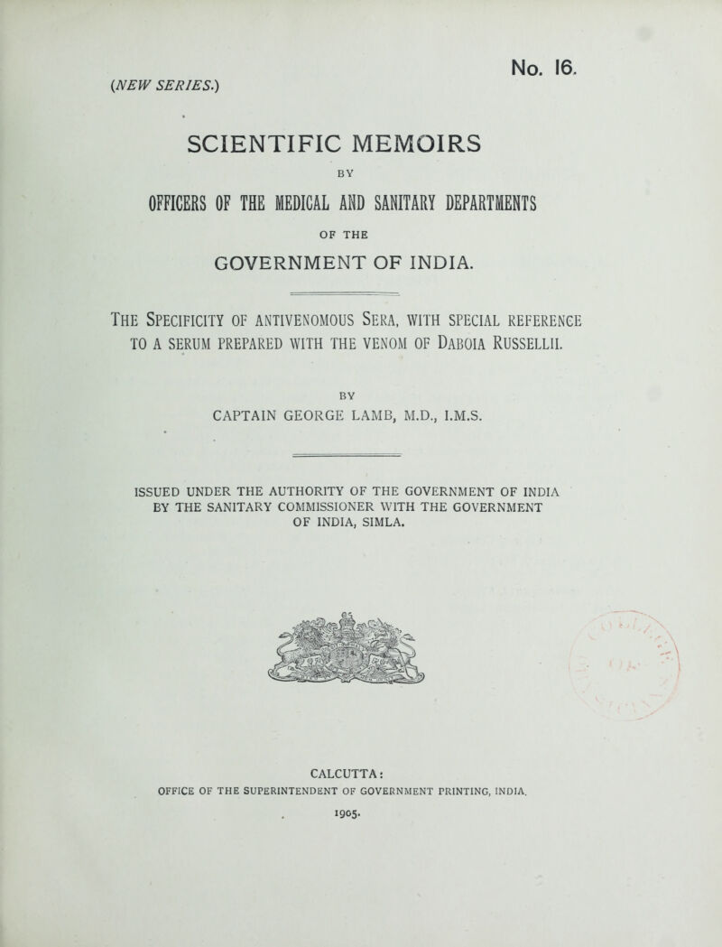 (NEW SERIES.) No. 16. SCIENTIFIC MEMOIRS BY OFFICERS OF THE MEDICAL AND SANITARY DEPARTMENTS OF THE GOVERNMENT OF INDIA. The Specificity of antivenomous Sera, with special reference TO a serum prepared with the venom of Daboia Russellii. BY CAPTAIN GEORGE LAxMB, M.D., I.M.S. ISSUED UNDER THE AUTHORITY OF THE GOVERNMENT OF INDIA BY THE SANITARY COMMISSIONER WITH THE GOVERNMENT OF INDIA, SIMLA. CALCUTTA: OFFICE OF THE SUPERINTENDENT OF GOVERNMENT PRINTING, INDIA. 1905.