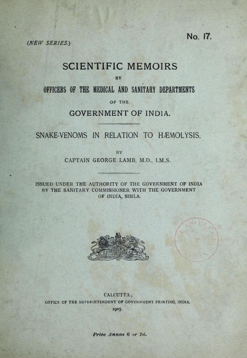 (f/EIV SER/ES.) No. SCIENTIFIC MEMOIRS BY OFFICERS OF THE MEDICAL AND SANITARY DEPARTMENTS OF THE GOVERNMENT OF INDIA. SNAKE-VENOMS IN RELATION TO HEMOLYSIS. BY CAPTAIN GEORGE LAMB, M.D.. [.M.S. ISSUED UNDER THE AUTHORITY OF THE GOVERNMENT OF INDIA BY THE SANITARY COMMISSIONER WITH THE GOVERNMENT OF INDIA, SIMLA. CALCUTTA: OFFICE OF THE SUPERINTENDENT OF GOVERN.MENT PRINTING; INDIA. 1905. Price Annas 6 or 7d,