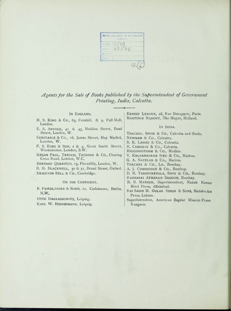 ••VAL SOLLIGB OP PHYSISIANI Lie«*» Y ACCN Agents for the Sale of Books published by the Superintendent of Government Printing, India, Calctitta, In England. H. S. King & Co., 65, Cornhill, & 9, Pall Mall, London. E. A. Arnold, 41 & 43, Maddox Street, Bond Street, London, W. Constable & Co., 16, James Street, Hay Market, London, W. P, S. King & Son, 2 & 4, Great Smith Street, Westminster, London, S.W. Kegan Paul, Trench, Trubner & Co., Charing Cross Road, London, W.C. Bernard Quaritch, 15, Piccadilly, London, W. B. H. Blackwell, 50 & 51, Broad Street, Oxford. DeiGHTON Bell & Co., Cambridge. On the Continent. R. Friedlander & Sohn, ii, Carlstrasse, Berlin, N.W. Otto Harrassowitz, Leipzig. Karl W. HieRSEMANN, Leipzig. Ernest LeroUX, 28, Rue Bonaparte, Paris. Martinus Nijhoff, The Hague, Holland. In India. Thackek, Spink & Co., Calcutta and Simla. Newman & Co., Calcutta. S. K. Lahiri & Co., Calcutta. R. Cambray & Co., Calcutta. Higginbotham & Co., Madras. V. Kalyanarama Iyer & Co., Madras. G. A. Natesan & Co., Madras. ThaCKEr & Co., Ld., Bombay. A. J. Combridge & Co., Bombay. D. B. Taraporevala, Sons & Co., Bombay. Radhabai Atmaram Sagoon, Bombay. N. B. Mathur, Superintendent, Nazair Kanun Hind Press, Allahabad. Rai Sahib M. Gulab Singh & Sons, Mufid-i-Am Press, Lahore. Superintendent, American Baptist Mission Press Rangoon.