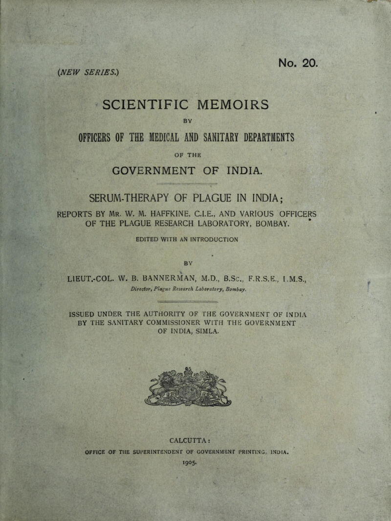 SCIENTIFIC MEMOIRS BY OFFICERS OF THE MEDICAL AND SANITARY DEPARTMENTS OF THE GOVERNMENT OF INDIA. SERUM-THERAPY OF PLAGUE IN INDIA; REPORTS BY Mr. W. M. HAFFKINE, CLE., AND VARIOUS OFFICERS OF THE PLAGUE RESEARCH LABORATORY, BOMBAY. EDITED WITH AN INTRODUCTION « BY LIEUT.-COL. W. B. BANNERMAN, M.D., B.Sc, F.R.S.E, I.M.S., Director, Plague Research Laboratory, Bombay. ISSUED UNDER THE AUTHORITY OF THE GOVERNMENT OF INDIA BY THE SANITARY COMMISSIONER WITH THE GOVERNMENT OF INDIA, SIMLA. CALCUTTA: OFFICE OF THE SUPERINTENDENT OF GOVERNMENT PRINTING, INDIA. 1905.