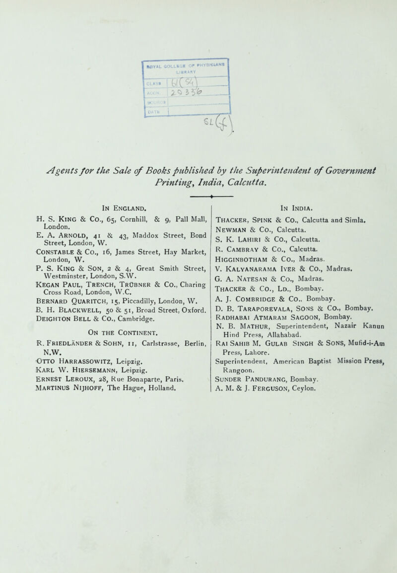 (WSYAL GOLLKGE Of PHYSICIAN! LI8KAXY Agents for the Sale of Books published by the Superintendent of Government Printing, India, Calcutta. In England. H. S. King & Co., 65, Cornhill, & 9, Pall Mall, London. E. A. ARNOLD, 41 & 43, Maddox Street, Bond Street, London, W. Constable & Co., 16, James Street, Hay Market, London, W. P. S. King & SON, 2 & 4, Great Smith Street, Westminster, London, S.W. Kegan Paul, Trench, Trubner & Co., Charing Cross Road, London, W.C. Bernard Quaritch, 15, Piccadilly, London, W. B. H. Blackwell, 50 & 51, Broad Street, Oxford. Deighton Bell & Co., Cambridge. On the Continent. R. Friedlander & Sohn, 11, Carlstrasse, Berlin, N.W. Otto Harrassowitz, Leipzig. Karl W. Hiersemann, Leipzig. ERNEST Leroux, 28, Rue Bonaparte, Paris. MARTINUS NljHOFF, The Hague, Holland. In India. Thacker, Spink & Co., Calcutta and Simla. Newman & Co., Calcutta. S. K. Lahiri & Co., Calcutta. R. Cambray & Co., Calcutta. HlGGINBOTHAM & Co., Madras. V. Kalyanarama Iyer & Co., Madras. G. A. Natesan & Co., Madras. Thacker & Co., Ld., Bombay. A. J. Combridge & CO., Bombay. D. B. Taraporevala, Sons & CO., Bombay. Radhabai Atmaram Sagoon, Bombay. N. B. MaTHUR, Superintendent, Nazair Kanun Hind Press, Allahabad. Rai Sahib M. Gulab Singh & Sons, Mufid-i-Am Press, Lahore. Superintendent, American Baptist Mission Press, Rangoon. Sunder Pandurang, Bombay. A. M. & J. Ferguson, Ceylon.