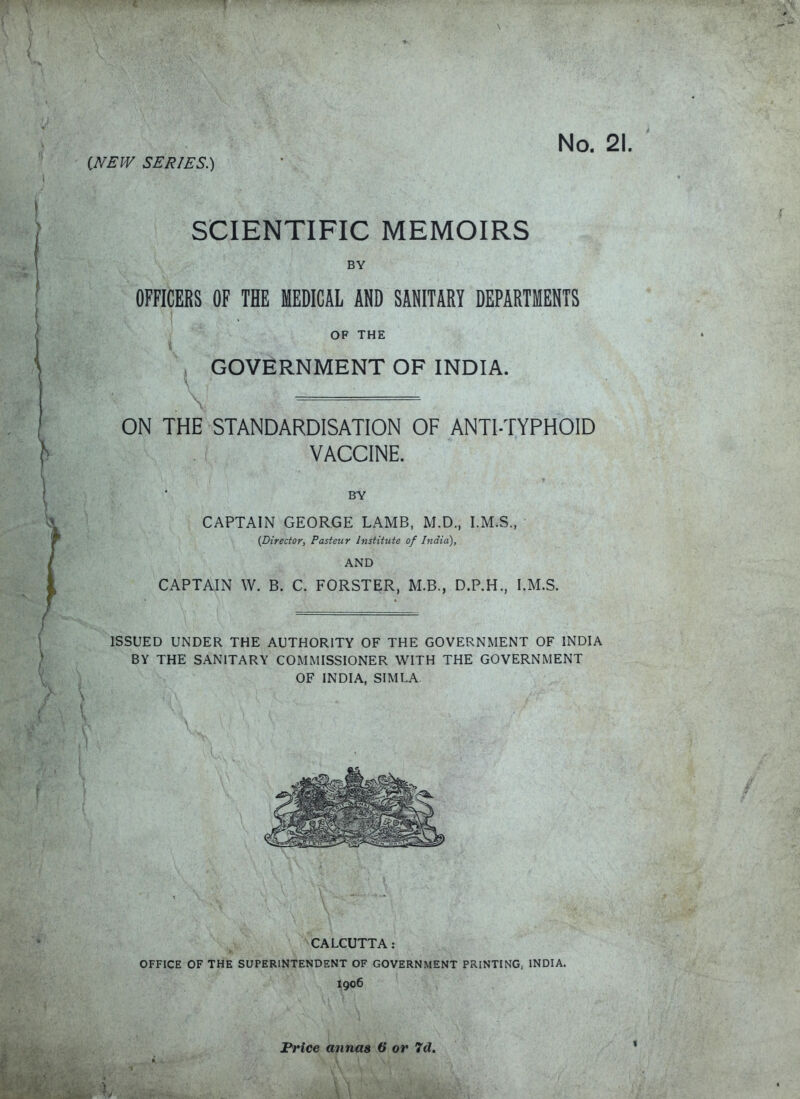 {NEW SERIES.) SCIENTIFIC MEMOIRS BY OFFICERS OF THE MEDICAL AND SANITARY DEPARTMENTS OF THE GOVERNMENT OF INDIA. ON THE STANDARDISATION OF ANTI-TYPHOID VACCINE. BY CAPTAIN GEORGE LAMB, M.D., I.M.S., (Director, Pasteur Institute of India), AND CAPTAIN W. B. C. FORSTER, M.B., D.P.H., I.M.S. ISSUED UNDER THE AUTHORITY OF THE GOVERNMENT OF INDIA BY THE SANITARY COMMISSIONER WITH THE GOVERNMENT OF INDIA, SIMLA CALCUTTA: OFFICE OF THE SUPERINTENDENT OF GOVERNMENT PRINTING, INDIA. I906 Price annas 6* or 7d. »