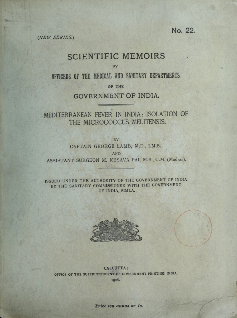SCIENTIFIC MEMOIRS BY OFFICERS OF THE MEDICAL AND SANITARY DEPARTMENTS OF THE GOVERNMENT OF INDIA. MEDITERRANEAN FEVER IN INDIA: ISOLATION OF THE MICROCOCCUS MELITENSIS. BY CAPTAIN GEORGE LAMB, M.D., I.M.S. AND ASSISTANT SURGEON M. KESAVA PAI, M.B., CM. (Madras). ISSUED UNDER THE AUTHORITY OF THE GOVERNMENT OF INDIA BY THE SANITARY COMMISSIONER WITH THE GOVERNMENT OF INDIA, SIMLA. CALCUTTA: OFFICE OF THE SUPERINTENDENT OF GOVERNMENT PRINTING, INDIA. 1906. Price ten annas or Is.
