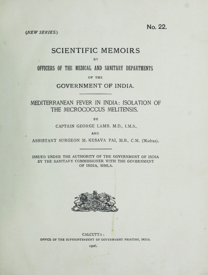 SCIENTIFIC MEMOIRS BY OFFICERS OF THE MEDICAL AND SANITARY DEPARTMENTS OF THE GOVERNMENT OF INDIA. MEDITERRANEAN FEVER IN INDIA: ISOLATION OF THE MICROCOCCUS MELITENSIS. BY CAPTAIN GEORGE LAMB, M.D., I.M.S., AND ASSISTANT SURGEON M. KESAVA PAI, M.B., CM. (Madras). ISSUED UNDER THE AUTHORITY OF THE GOVERNMENT OF INDIA BY THE SANTTARY COMMISSIONER WITH THE GOVERNMENT OF INDIA, SIMLA. CALCUTTA: OFFICE OF THE SUPERINTENDENT OF GOVERNMENT PRINTING, INDIA. 1906.