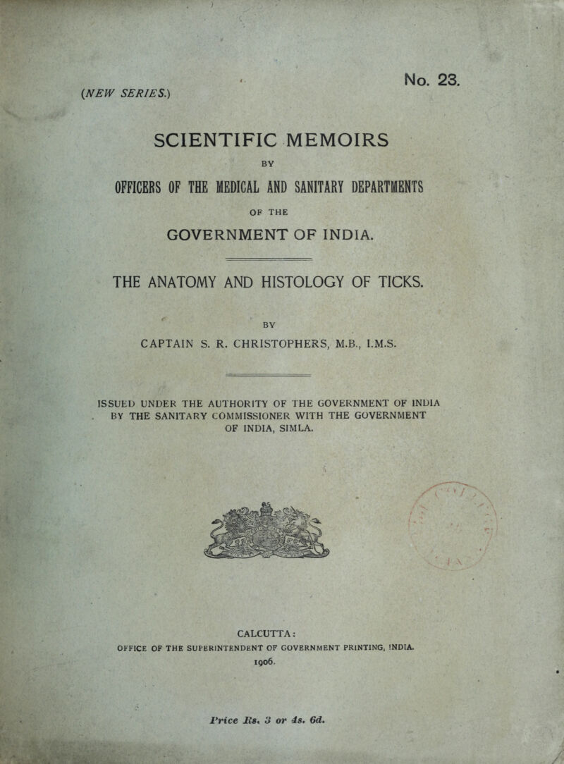 (NEW SERIES.) SCIENTIFIC MEMOIRS BY OFFICERS OF THE MEDICAL AND SANITARY DEPARTMENTS OF THE GOVERNMENT OF INDIA. THE ANATOMY AND HISTOLOGY OF TICKS. BY CAPTAIN S. R. CHRISTOPHERS, M.B., I.M.S. ISSUED UNDER THE AUTHORITY OF THE GOVERNMENT OF INDIA BY THE SANITARY COMMISSIONER WITH THE GOVERNMENT OF INDIA, SIMLA. CALCUTFA: OFFICE OF THE SUPERINTENDENT OF GOVERNMENT PRINTING, !NDIA. 1906. Price Rs* 3 or 4s. 6d.