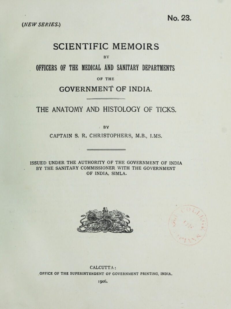 No. 23. (N£IV SERIES.) SCIENTIFIC MEMOIRS BY OFFICERS OF THE MEDICAL AND SANITARY DEPARTMENTS OF THE GOVERNMENT OF INDIA. THE ANATOMY AND HISTOLOGY OF TICKS. BY CAPTAIN S. R. CHRISTOPHERS, M.B., I.MS. ISSUED UNDER THE AUTHORITY OF THE GOVERNMENT OF INDIA BY THE SANITARY COMMISSIONER WITH THE GOVERNMENT OF INDIA, SIMLA. CALCUTTA: OFFICE OF THE SUPERINTENDENT OF GOVERNMENT PRINTING, INDIA. 1906.