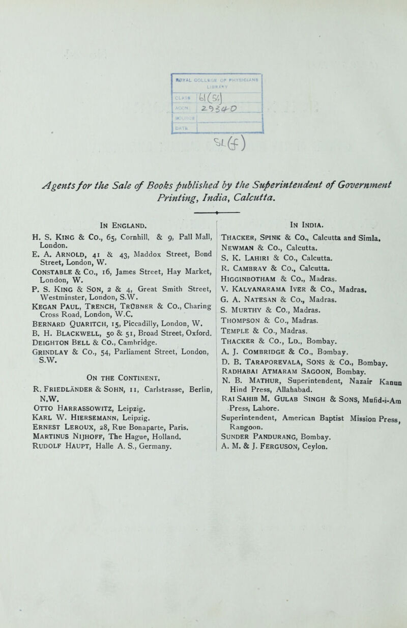 (M^YAL GOLLSGF. OF PHYSICIANS LIBIS,1»Y CLASt ACCN DATfc Agents for the Sale of Books published by the Superintendent of Government Printing, India, Calcutta. In England. H. S. King & Co., 65, Cornhill, & 9, Pall Mall, London. E. A. Arnold, 41 & 43, Maddox Street, Bond Street, London, W. Constable & Co., 16, James Street, Hay Market, London, W. P. S. King & Son, 2 & 4, Great Smith Street, Westminster, London, S.W. Kegan Paul, Trench, TrObner & Co., Charing Cross Road, London, W.C. Bernard Quaritch, 15, Piccadilly, London, W. B. H. BlacKWELL, 50 & 51, Broad Street, Oxford. DeiGHTON BelL & Co., Cambridge. Grindlay & Co., 54, Parliament Street, London, S.W. On the Continent. R. Friedlander & SOHN, II, Carlstrasse, Berlin, N.W. Otto Harrassowitz, Leipzig. Karl W. Hiersemann, Leipzig. Ernest Leroux, 28, Rue Bonaparte, Paris. MarTINUS Nijhoff, The Hague, Holland. Rudolf Haupt, Halle A. S,, Germany. In India. Thacker, Spink & Co., Calcutta and Simla. Newman & Co., Calcutta. S. K. Lahiri & Co., Calcutta. R. Cambray & Co., Calcutta. Higginbotham & Co., Madras. V. Kalyanarama Iyer & Co., Madras. G. A. Natesan & Co., Madras. S. Murthy & Co., Madras. Thompson & Co., Madras. Temple & Co., Madras. Thacker & Co., Ld., Bombay. A. J. Combridge & Co., Bombay. D. B. Taraporevala, Sons & Co., Bombay. Radhabai Atmaram Sagoon, Bombay. N. B. Mathur, Superintendent, Nazair Kanun Hind Press, Allahabad. Rai Sahib M. Gulab Singh & Sons, Mufid-i-Ara Press, Lahore. Superintendent, American Baptist Mission Press Rangoon. Sunder Pandurang, Bombay. A. M. & J. Ferguson, Ceylon.