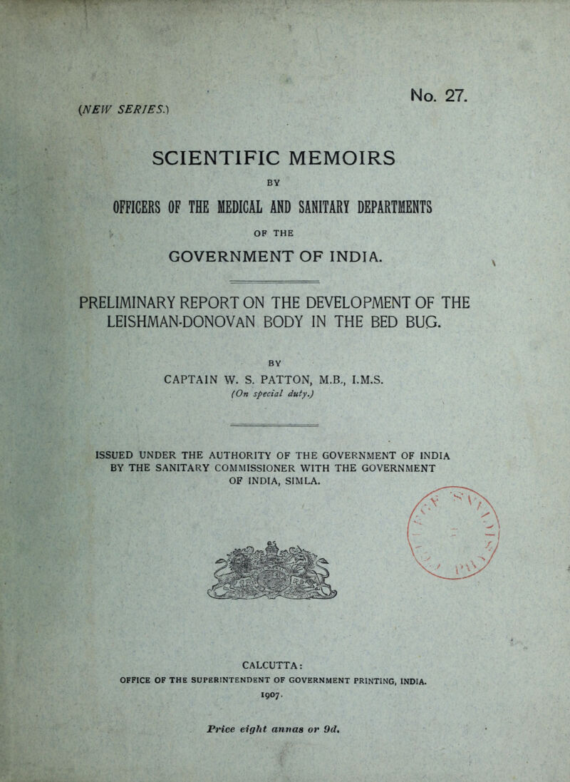 (NEW SERIES.) SCIENTIFIC MEMOIRS BY OFFICERS OF THE MEDICAL AND SANITARY DEPARTMENTS OF THE GOVERNMENT OF INDIA. PRELIMINARY REPORT ON THE DEVELOPMENT OF THE LEISHMAN-DONOVAN body in the bed bug. BY CAPTAIN W. S. PATTON, M.B., I.M.S. (On special duty.) ISSUED UNDER THE AUTHORITY OF THE GOVERNMENT OF INDIA BY THE SANITARY COMMISSIONER WITH THE GOVERNMENT OF INDIA, SIMLA. CALCUTTA: OFFICE OF THE SUPERINTENDENT OF GOVERNMENT PRINTING, INDIA. I907. Price eight annas or 9d.