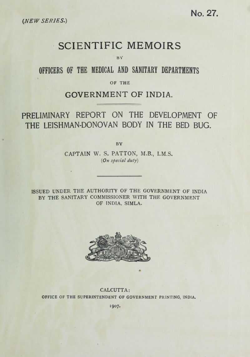 No. 27. (NEW SERIES.) SCIENTIFIC MEMOIRS BY OFFICERS OF THE MEDICAL AND SANITARY DEPARTMENTS OF THE GOVERNMENT OF INDIA. PRELIMINARY REPORT ON THE DEVELOPMENT OF THE LEISHMAN-DONOVAN BODY IN THE BED BUG. BY CAPTAIN W. S. PATTON, M.B., I.M.S. (On special duty) ISSUED UNDER THE AUTHORITY OF THE GOVERNMENT OF INDIA BY THE SANITARY COMMISSIONER WITH THE GOVERNMENT OF INDIA, SIMLA. CALCUTTA: OFFICE OF THE SUPERINTENDENT OF GOVERNMENT PRINTING, INDIA. 1907.