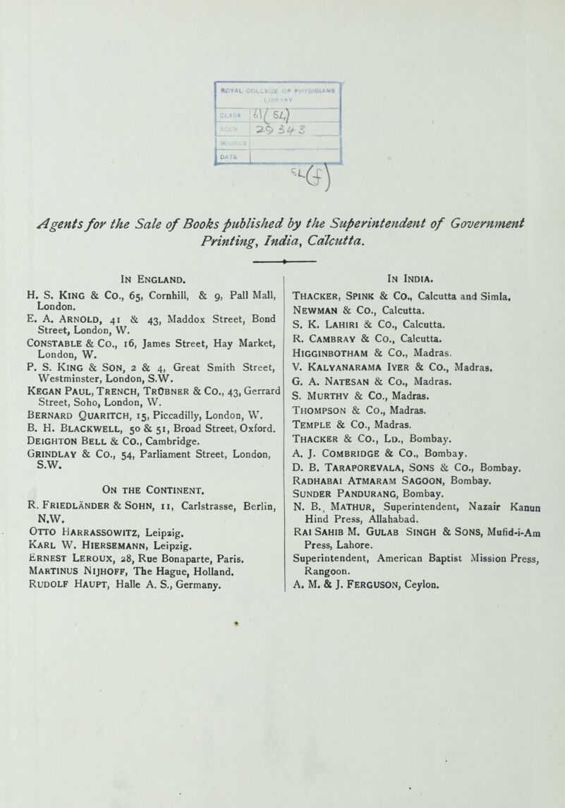 »CY*L ZZ)' CLASS |£l/ 54) ! 2.9 5^ Li Agents for the Sale of Books published by the Superintendent of Government Printing, India, Calcutta. 1 In England. H. S. King & Co., 65, Cornhill, & 9, Pall Mall, London. E. A. Arnold, 41 & 43, Maddox Street, Bond Street, London, W. Constable & Co., 16, James Street, Hay Market, London, W. P. S. King & Son, 2 & 4, Great Smith Street, Westminster, London, S.W. Kegan Paul, Trench, TrObner & Co., 43, Gerrard Street, Soho, London, W. Bernard Quaritch, 15, Piccadilly, London, W. B. H. Blackwell, 50 & 51, Broad Street, Oxford. DEIGHTON Bell & Co., Cambridge. Grindlay & Co., 54, Parliament Street, London, S.W. On the Continent. R. Friedlander & Sohn, 11, Carlstrasse, Berlin, N.W. Otto Harrassowitz, Leipzig. Karl W. Hiersemann, Leipzig. Ernest Leroux, 28, Rue Bonaparte, Paris. MARTINUS Nijhoff, The Hague, Holland. In India. Thacker, Spink & Co., Calcutta and Simla, Newman & Co., Calcutta. S. K. Lahiri & Co., Calcutta. R. Cambray & Co., Calcutta. Higginbotham & Co., Madras. V. Kalyanarama Iyer & Co., Madras. G. A. Natesan & Co., Madras. S. Murthy & Co., Madras. Thompson & Co., Madras. Temple & Co., Madras. Thacker & Co., Ld., Bombay. A. J. COMBRIDGE & Co., Bombay. D. B. Taraporevala, Sons & Co., Bombay. Radhabai Atmaram Sagoon, Bombay. Sunder Pandurang, Bombay. N. B.4 Mathur, Superintendent, Nazair Kanun Hind Press, Allahabad. Rai Sahib M. Gulab Singh & Sons, Mufid-i-Am Press, Lahore. Superintendent, American Baptist Mission Press, Rangoon.