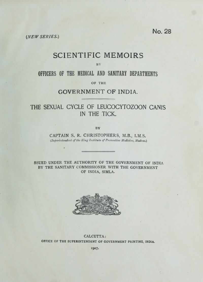 (NEW SERIES.) SCIENTIFIC MEMOIRS BY OFFICERS OF THE MEDICAL AND SANITARY DEPARTMENTS OF THE GOVERNMENT OF INDIA. THE SEXUAL CYCLE OF LEUCOCYTOZOON CANIS IN THE TICK. BY CAPTAIN S. R. CHRISTOPHERS, M.B., I.M.S. {Superintendent of the King Institute of Preventive Medicine, Madras.) SSUED UNDER THE AUTHORITY OF THE GOVERNMENT OF INDIA BY THE SANITARY COMMISSIONER WITH THE GOVERNMENT OF INDIA, SIMLA. CALCUTTA: OFFICE OF THE SUPERINTENDENT OF GOVERNMENT PRINTING, INDIA. 1907.
