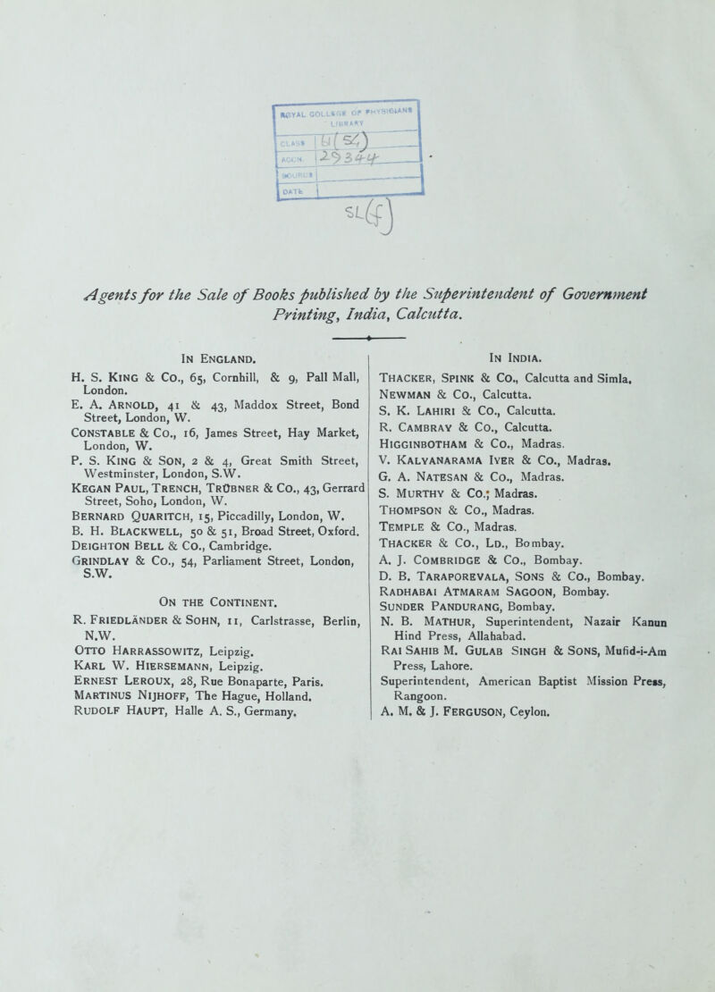 HPYAL GOLLSGB OP PHYS161AN« ■ LIBRARY ACCN. DATfe Agents for the Sale of Books published by the Superintendent of Government Printings India^ Calcutta. In England. H. S. King & Co., 65, Cornhill, & 9, Pall Mall, London. E. A. Arnold, 41 & 43, Maddox Street, Bond Street, London, W. Constable & Co., 16, James Street, Hay Market, London, W. P. S. King & Son, 2 & 4, Great Smith Street, Westminster, London, S.W. Kegan Paul, Trench, TrObner & Co., 43, Gerrard Street, Soho, London, W. Bernard Quaritch, 15, Piccadilly, London, W. B. H. Blackwell, 50 & 51, Broad Street, Oxford. Deighton Bell & Co., Cambridge. Grindlay & Co., 54, Parliament Street, London, S.W. On the Continent. R. Friedlander & Sohn, ii, Carlstrasse, Berlin, N.W. Otto Harrassowitz, Leipzig. Karl W. Hiersemann, Leipzig. Ernest Leroux, 28, Rue Bonaparte, Paris. Martinus Nijhoff, The Hague, Holland. Rudolf Haupt, Halle A. S., Germany. In India. Thacker, Spink & Co., Calcutta and Simla, Newman & Co., Calcutta. S. K. Lahiri & Co., Calcutta. R. Cambray & Co., Calcutta. Higginbotham & Co., Madras. V. Kalyanarama Iyer & Co., Madras. G. A. NateSAN & Co., Madras. S. Murthy & Co.; Madras. Thompson & Co., Madras. Temple & Co., Madras. Thacker & Co., Ld., Bombay. A. J. Combridge & Co., Bombay. D. B. Taraporevala, Sons & Co., Bombay. Radhabai Atmaram Sagoon, Bombay. Sunder Pandurang, Bombay. N. B. MaTHUR, Superintendent, Nazair Kanun Hind Press, Allahabad. Rai Sahib M. Gulab Singh & Sons, Mufid-i-Am Press, Lahore. Superintendent, American Baptist Mission Preis, Rangoon. A. M. & J. Ferguson, Ceylon.
