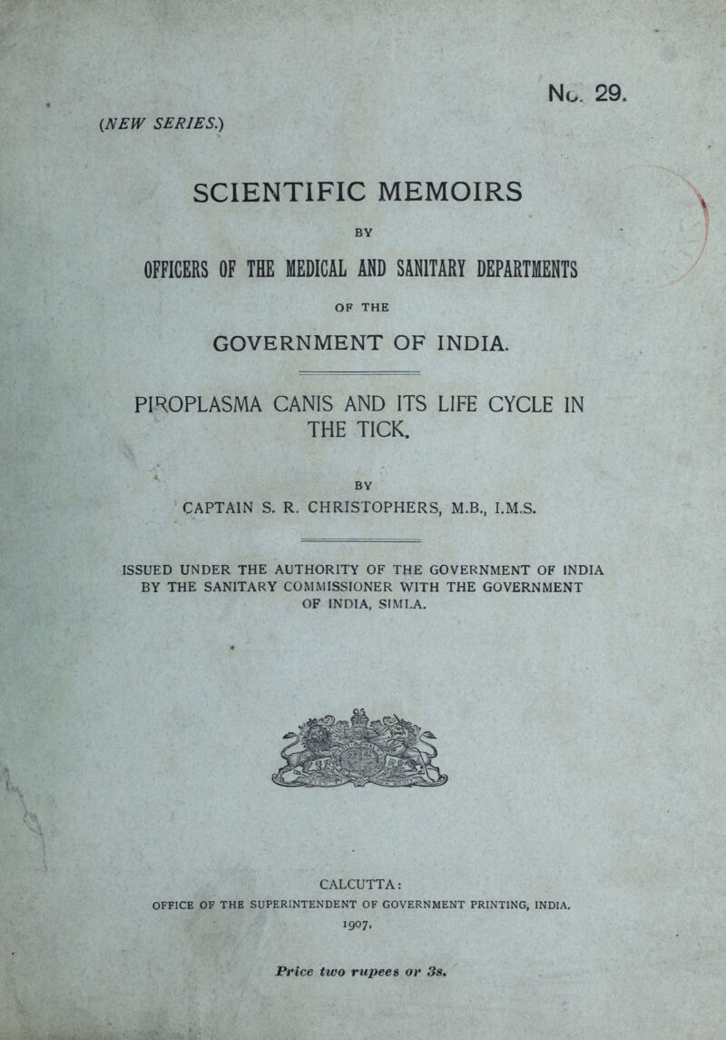 No. 29. (NEW SERIES.) SCIENTIFIC MEMOIRS BY OFFICERS OF THE MEDICAL AND SANITARY DEPARTMENTS OF THE GOVERNMENT OF INDIA. PIROPLASMA CANIS AND ITS LIFE CYCLE IN THE TICK. BY CAPTAIN S. R. CHRISTOPHERS, M.B., I.M.S. ISSUED UNDER THE AUTHORITY OF THE GOVERNMENT OF INDIA BY THE SANITARY COMMISSIONER WITH THE GOVERNMENT OF INDIA, SIMLA. CALCUTTA: OFFICE OF THE SUPERINTENDENT OF GOVERNMENT PRINTING, INDIA, 1907. Price two rupees or 3s,