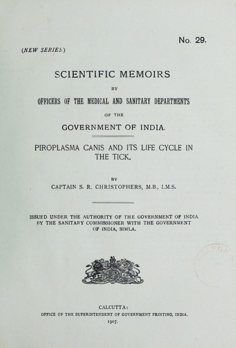 No. 29. {NEW SERIES.) SCIENTIFIC MEMOIRS BY OFFICERS OF THE MEDICAL AND SANITARY DEPARTMENTS OF THE GOVERNMENT OF INDIA. PIROPLASMA CANIS AND ITS LIFE CYCLE IN THE TICK. BY CAPTAIN S. R. CHRISTOPHERS, M.B., I.M.S. ISSUED UNDER THE AUTHORITY OF THE GOVERNMENT OF INDIA BY THE SANITARY COMMISSIONER WITH THE GOVERNMENT OF INDIA, SIMLA. CALCUTTA: OFFICE OF THE SUPERINTENDENT OF GOVERNMENT PRINTING, INDIA. 1907.