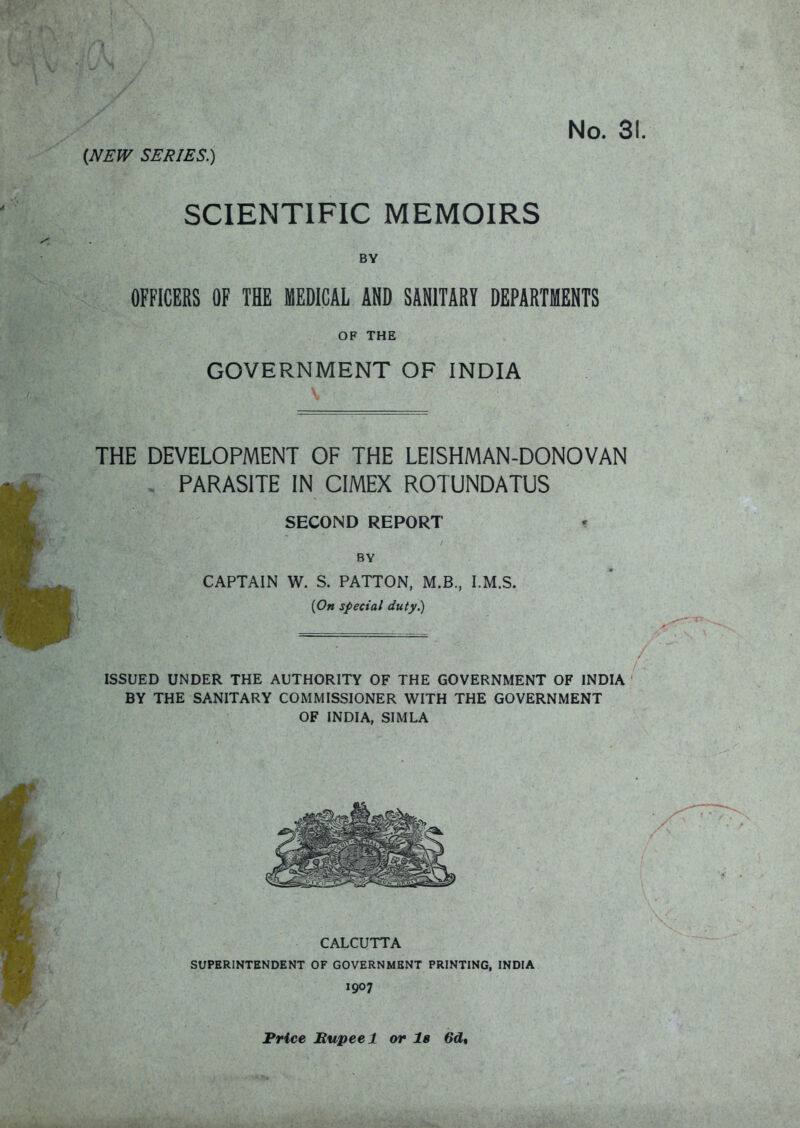 (NEW SERIES.) SCIENTIFIC MEMOIRS BY OFFICERS OF THE MEDICAL AND SANITARY DEPARTMENTS OF THE GOVERNMENT OF INDIA 5 THE DEVELOPMENT OF THE LEISHMAN-DONOVAN , PARASITE IN CIMEX ROTUNDATUS SECOND REPORT • BY CAPTAIN W. S. PATTON, M.B., I.M.S. [On special duty.) ISSUED UNDER THE AUTHORITY OF THE GOVERNMENT OF INDIA BY THE SANITARY COMMISSIONER WITH THE GOVERNMENT OF INDIA, SIMLA CALCUTTA SUPERINTENDENT OF GOVERNMENT PRINTING, INDIA 1907 Price Bupeel or l8 6d,