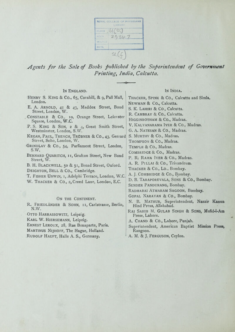 BCYAL COLLSGE OP PHYSICIANS Agents for the Sale of Books published by the Stiperintendent of Government Printings India, Calcutta. In England. Henry S. King & Co., 65, Comhill, & 9, Pall Mall, London. E. A. Arnold, 41 & 43, Maddox Street, Bond Street, London, W. Constable & Co., 10, Orange Street, Leicester Square, London, W.C. P. S. King & Son, 2 & 4, Great Smith Street, Westminster, London, S.VV. Kegan, Paul, Trench, TrObner & Co., 43, Gerrard Street, Soho, London, W. Grindlay & Co., 54, Parliament Street, London, S.W. Bernard Quaritch, ii, Grafton Street, New Bond Street, W. B. H. BlaCKWELL, 50 & 51, Broad Street, Oxford. Deighton, Bell & Co., Cambridge. T. Fisher Unwin, i, Adelphi Terrace, London, W.C W. ThaCKER & Co., 2, Creed Lane, London, E.C. On the Continent. R. Friedlander & Sohn, ii, Carlstrasse, Berlin, N.W. Otto Harrassowitz, Leipzig. Karl W. Hiersemann, Leipzig. Ernest Leroux, 28, Rue Bonaparte, Paris. Martinus Nijhoff, The Hague, Holland. Rudolf Haupt, Halle A. S., Germany. In India. Thacker, Spink & Co., Calcutta and Simla. Newman & Co., Calcutta. S. K. Lahiri & Co., Calcutta. R. Cambray & Co., Calcutta. Higginbotham & Co., Madras. V. Kalyanarama Iyer & Co., Madras. G. A. Natesan & Co., Madras. S. Murthy & Co., Madras. Thompson & Co., Madras. Temple & Co., Madras. Combridge & Co., Madras. P. R. Rama Iyer & Co., Madras. A. R. PiLLAl & Co., Trivandrum. Thacker & Co., Ld., Bombay. A. J. Combridge & Co., Bombay. D. B. Taraporevala, Sons & Co., Bombay. Sunder Pandurang, Bombay. Radhabai Atmaram Sagoon, Bombay. GOPAL Narayan & Co., Bombay. N. B. Mathur, Superintendent, Nazair Kanun Hind Press, Allahabad. Rai Sahib m. Gulab Singh & Sons, Mufid-i-Am Press, Lahore. A. ChAND & Co., Lahore, Punjab. Superintendent, American Baptist Mission Press, Rangoon. A. M, & J. Ferguson, Ceylon.