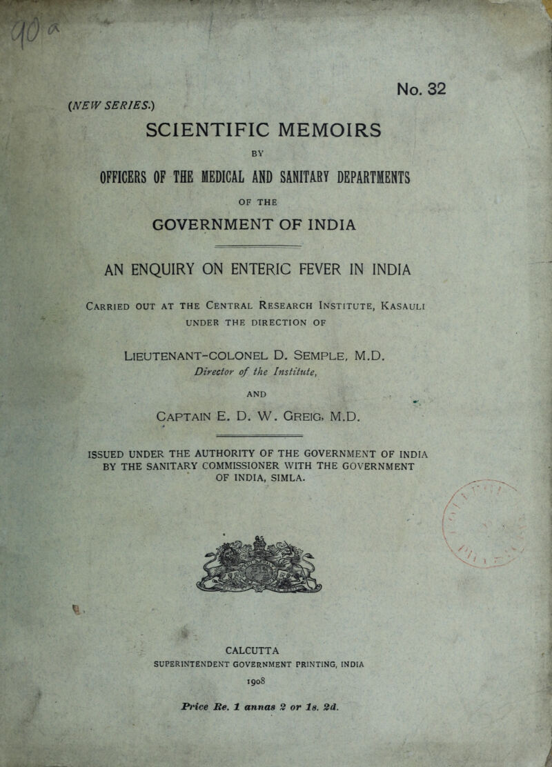 No. 32 (JVEW SERIES.) SCIENTIFIC MEMOIRS BY OFFICERS OF THE MEDICAL A»D SANITARY DEPARTMENTS OF THE GOVERNMENT OF INDIA AN ENQUIRY ON ENTERIC FEVER IN INDIA Carried out at the Central Research Institute, Kasauli under the direction of Lieutenant-colonel D. Semple, M.D. Director of the Institute, AND Captain E. D. W. Greig, M.D. ISSUED UNDER THE AUTHORITY OF THE GOVERNMENT OF INDIA BY THE SANITARY COMMISSIONER WITH THE GOVERNMENT OF INDIA, SIMLA. CALCUTTA SUPERINTENDENT GOVERNMENT PRINTING, INDIA 1908 Price Be. 1 annas 2 or la. 2d.