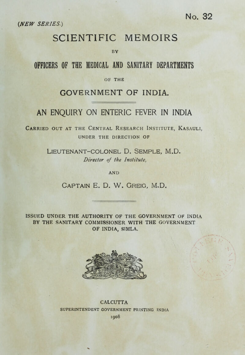 (NEW SERIES.) SCIENTIFIC MEMOIRS BY OFFICERS OF THE MEDICAL AND SANITARY DEPARTMENTS GOVERNMENT OF INDIA. AN ENQUIRY ON ENTERIC FEVER IN INDIA Carried out at the Central Research Institute, Kasauli, UNDER the direction OF Lieutenant-colonel D. Semple, M.D. Director of the Institute, AND ISSUED UNDER THE AUTHORITY OF THE GOVERNMENT OF INDIA BY THE SANITARY COMMISSIONER WITH THE GOVERNMENT OF INDIA, SIMLA. OF THE Captain E. D. W. Greig, M.D. CALCUTTA superintendent government PRINTING INDIA 1908