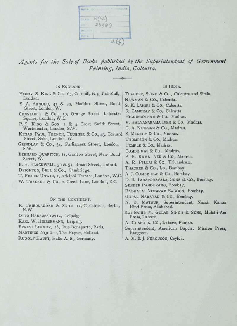 ^ -2^54^^ »CH, ;=:<j • ^ ^ ^ Agents for the Sale of Books published by the Superintendent of Government Printings India, Calcutta. m» In England. i Henry S. King & Co., 65, Cornhill, & 9, Pall Mall, London. E. A. Arnold, 41 & 43, Maddox Street, Bond Street, London, W. Constable & Co., 10, Orange Street, Leicester Square, London, W.C. P. S. King & Son, 2 & 4, Great Smith Street, Westminster, London, S.W. Kegan, Paul, Trench, TrObner & Co., 43, Gerrard Street, Soho, London, W. Grindlay & Co., 54, Parliament Street, London, S.W. Bernard Quaritch, n, Grafton Street, New Bond Street, W. B. H. Blackwell, 50 & 51, Broad Street, Oxford. Deighton, Bell & Co., Cambridge. T. Fisher Unwin, i, Adelphi Terrace, London, W.C. W. ThaCKER & Co., 2, Creed Lane, London, E.C. On the Continent. R. Friedlander & Sohn, II, Carlstrasse, Berlin, N.W. Otto Harrassowitz, Leipzig. Karl W. Hiersemann, Leipzig. Ernest Leroux, 28, Rue Bonaparte, Paris. Martinus Nijhoff, The Hague, Holland. Rudolf Haupt, Halle A. S., Germany. In India. Thacker, Spink & Co., Calcutta and Simla. Newman & Co., Calcutta. S. K. Lahiri & Co., Calcutta. R. Cambray & Co., Calcutta. HigginbOTHAM & Co., Madras. V. Kalyanarama Iyer & Co., Madras. G. A. Natesan & Co., Madras. S. Murthy & Co., Madras. Thompson & Co., Madras. Temple & Co., Madras, COMBRIDGE & Co., Madras. P. R. Rama Iyer & Co., Madras. A. R. Pillai & Co., Trivandrum. Thacker & Co., Ld., Bombay. A. J. Combridge & Co., Bombay. D. B. Taraporevala, Sons & Co., Bombay. Sunder Pandurang, Bombay. Radhabai Atmaram Sagoon, Bombay. GOPAL Narayan & Co., Bombay. N. B. Mathur, Superintendent, Nazair Kanun Hind Press, Allahabad. Rai Sahib M. Gulab Singh & Sons, Mufid-i-Am Press, Lahore. A. Chand & Co., Lahore, Punjab, Superintendent, American Baptist Mission Press, Rangoon. A. M. & J. Ferguson, Ceylon.