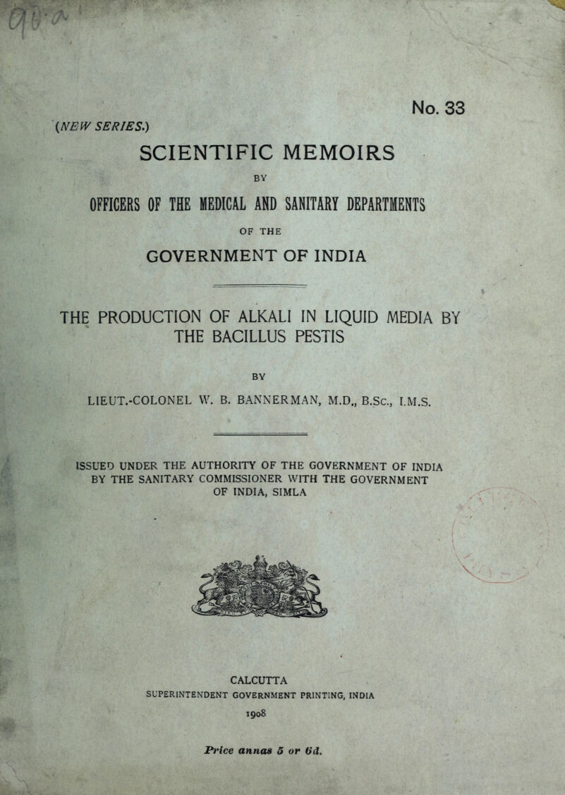 No. 33 (NEW SERIES.) SCIENTIFIC MEMOIRS BY OFFICERS OF THE MEDICAL AND SANITARY DEPARTMENTS OF THE GOVERNMENT OF INDIA THE PRODUCTION OF ALKALI IN LIQUID MEDIA BY THE BACILLUS PESTIS BY LIEUT.-COLONEL VV. B. BANiNERMAN, M.D., B.Sc, I.M.S. ISSUED UNDER THE AUTHORITY OF THE GOVERNMENT OF INDIA BY THE SANITARY COMMISSIONER WITH THE GOVERNMENT OF INDIA, SIMLA CALCUTTA SUPERINTENDENT GOVERNMENT PRINTING, INDIA 1908 l*»'fce annw 5 or (id.