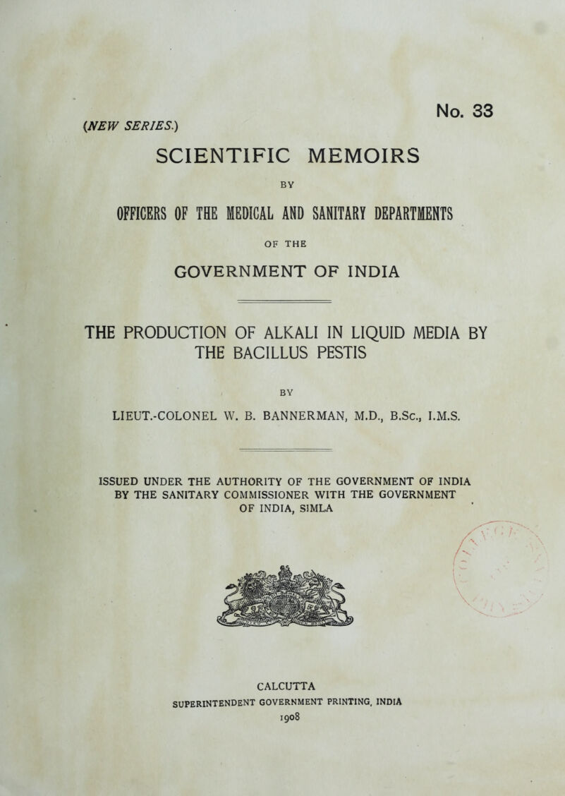 No. 33 (JfEW SERIES.) SCIENTIFIC MEMOIRS BY OFFICERS OF THE MEDICAL AND SANITARY DEPARTMENTS OF THE GOVERNMENT OF INDIA THE PRODUCTION OF ALKALI IN LIQUID MEDIA BY THE BACILLUS PESTIS BY LIEUT.-COLONEL W. B. BANNERMAN, M.D., B.Sc, I.M.S. ISSUED UNDER THE AUTHORITY OF THE GOVERNMENT OF INDIA BY THE SANITARY COMMISSIONER WITH THE GOVERNMENT OF INDIA, SIMLA CALCUTTA SUPERINTENDENT GOVERNMENT PRINTING, INDIA 1908