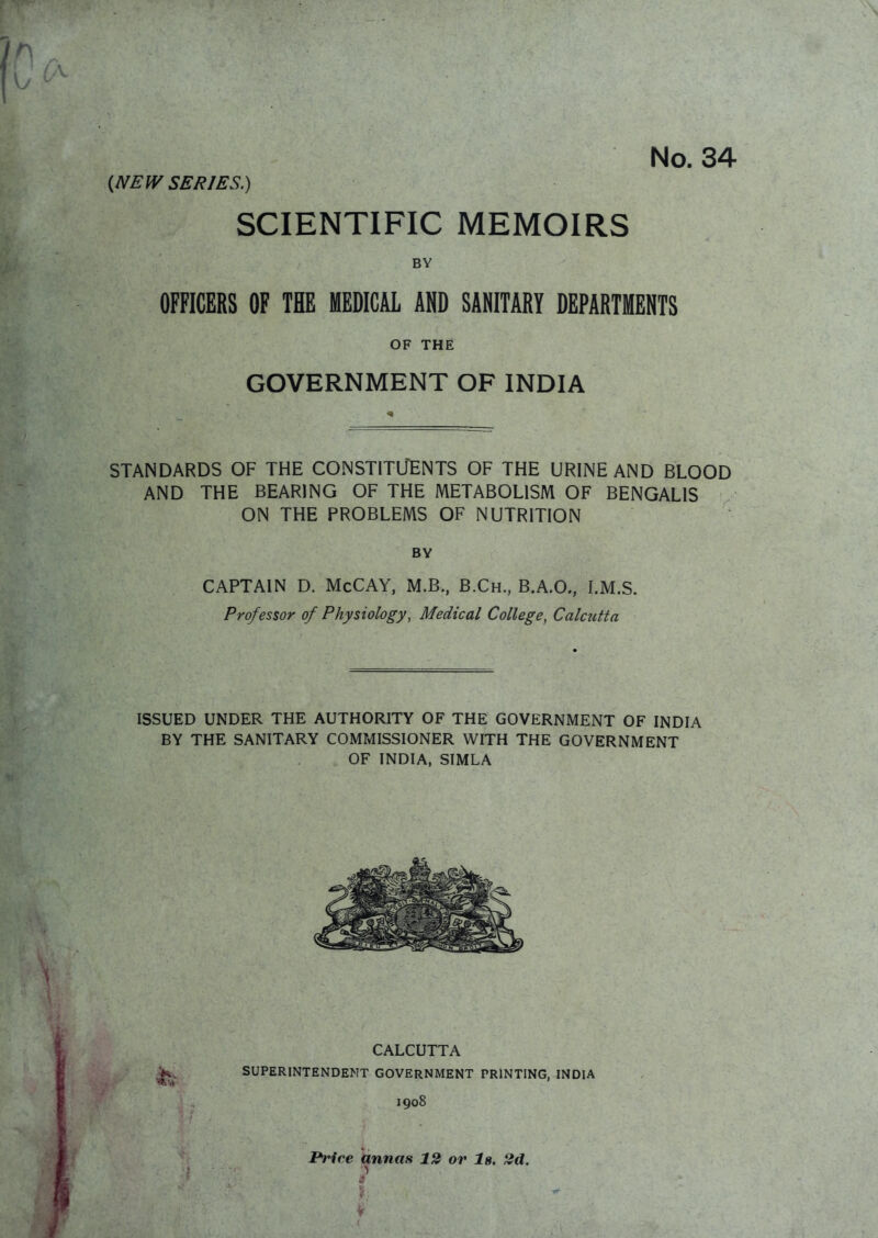 No. 34 (NEW SERIES.) SCIENTIFIC MEMOIRS BY OFFICERS OF THE MEDICAL AND SANITARY DEPARTMENTS OF THE GOVERNMENT OF INDIA STANDARDS OF THE CONSTITUENTS OF THE URINE AND BLOOD AND THE BEARING OF THE METABOLISM OF BENGALIS ON THE PROBLEMS OF NUTRITION BY CAPTAIN D. McCAY, M.B., B.Ch., B.A.O., I.M.S. Professor of Physiology, Medical College, Calcutta ISSUED UNDER THE AUTHORITY OF THE GOVERNMENT OF INDIA BY THE SANITARY COMMISSIONER WITH THE GOVERNMENT OF INDIA, SIMLA CALCUTTA K SUPERINTENDENT GOVERNMENT PRINTING, INDIA 1908 Brice annas 12 or Is. 2d.