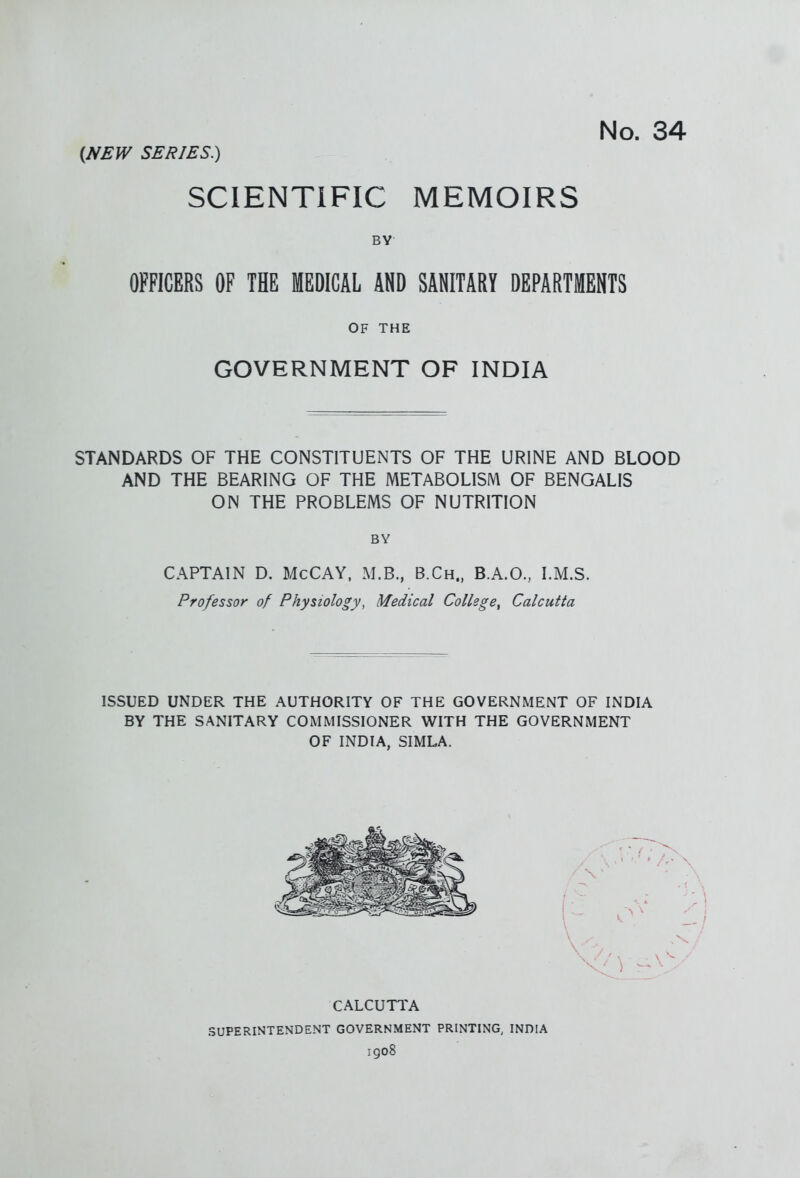 No. 34 (JVEW SERIES.) SCIENTIFIC MEMOIRS BY- OFFICERS OF THE MEDICAL AND SANITARY DEPARTMENTS OF THE GOVERNMENT OF INDIA STANDARDS OF THE CONSTITUENTS OF THE URINE AND BLOOD AND THE BEARING OF THE METABOLISM OF BENGALIS ON THE PROBLEMS OF NUTRITION BY CAPTAIN D. McCAY. M.B., B.Ch., B.A.O., I.M.S. Professor of Physiology, Medical College^ Calcutta ISSUED UNDER THE AUTHORITY OF THE GOVERNMENT OF INDIA BY THE SANITARY COMMISSIONER WITH THE GOVERNMENT OF INDIA, SIMLA. CALCUTTA SUPERINTENDENT GOVERNMENT PRINTING, INDIA igo8