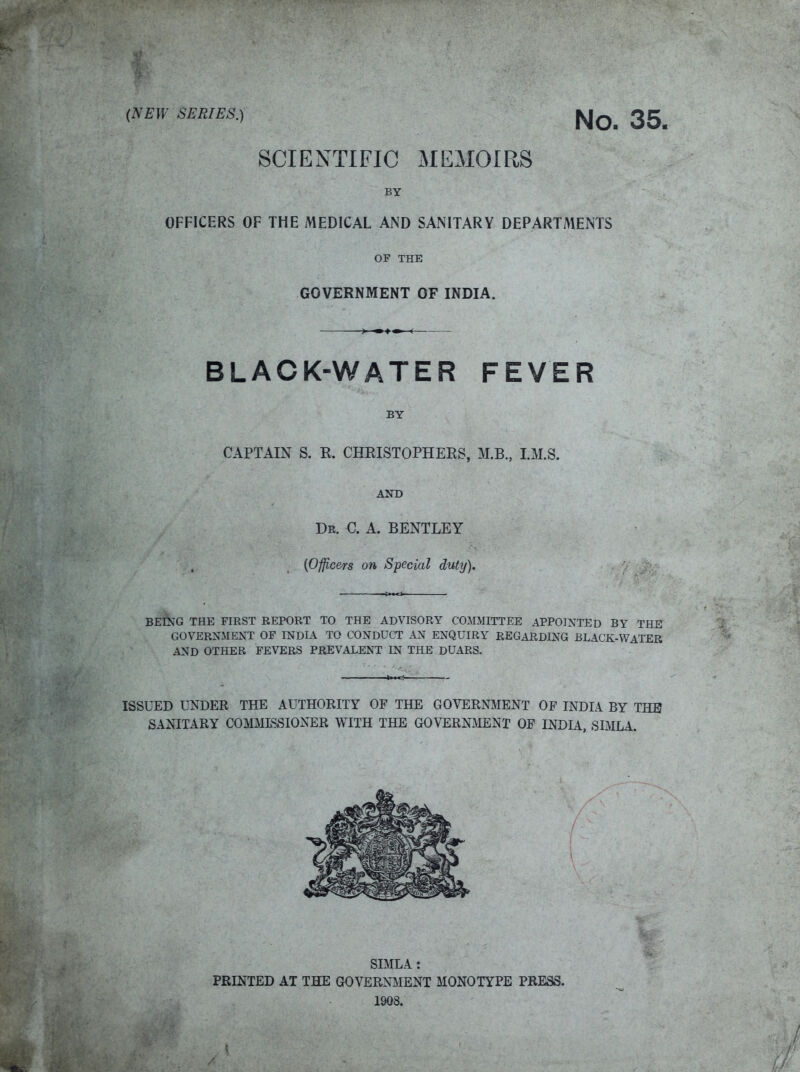 (NE)¥ SERIES.) 35_ SCIENTIFIC MEMOIRS BY OFFICERS OF THE MEDICAL AND SANITARY DEPARTMENTS OF THE GOVERNMENT OF INDIA. BLACK-WATER FEVER BY CAPTAIN S. R. CHRISTOPHERS, M.B., LM.S. AND Dr. C. A. BENTLEY {Officers on Special duty). BEING THE FIRST REPORT TO THE ADVISORY COMMITTEE APPOINTED BY THE GOVERNMENT OF INDIA TO CONDUCT AN ENQUIRY REGARDING BLACK-WATER AND OTHER FEVERS PREVALENT IN THE DUARS. ISSUED UNDER THE AUTHORITY OF THE GOVEROTIENT OF INDIA BY THE SANITARY COMMISSIONER WITH THE GOVERN^IENT OF INDU, SIMLA. SIMLA : PRINTED AT THE GOVERNMENT MONOTYPE PRESS. 1908.