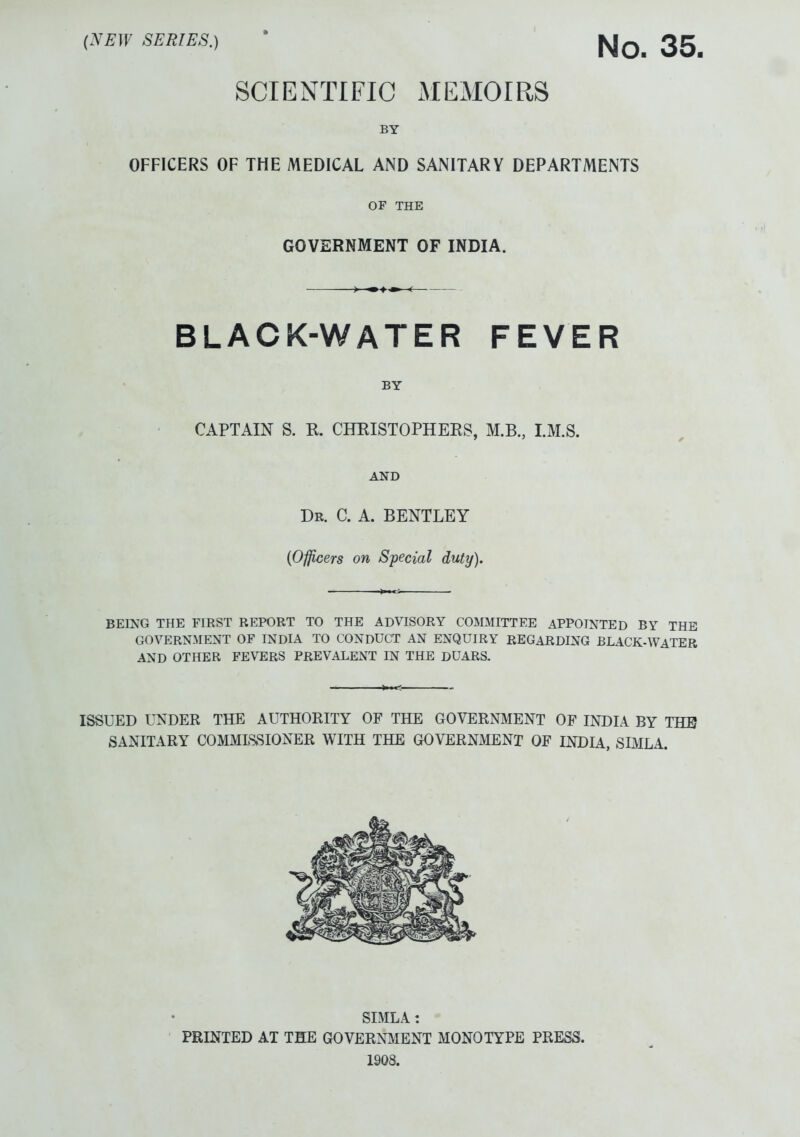 {NEW SERIES.) 2g SCIENTIFIC MEMOIRS BY OFFICERS OF THE MEDICAL AND SANITARY DEPARTMENTS OF THE GOVERNMENT OF INDIA. BLACK-WATER FEVER BY CAPTAIN S. R. CHRISTOPHERS, M.B., LM.S. AND Dr. C. A. BENTLEY {Officers on Special duty). BEING THE FIRST REPORT TO THE ADVISORY COMMITTEE APPOINTED BY THE GOVERNMENT OF INDIA TO CONDUCT AN ENQUIRY REGARDING BLACK-WATER AND OTHER FEVERS PREVALENT IN THE DUARS. ISSUED UNDER THE AUTHORITY OF THE GOVERNMENT OF INDIA BY THE? SANITARY COMMISSIONER WITH THE GOVERNMENT OF INDIA, SIMLA. SIMLA: PRINTED AT THE GOVERNMENT MONOTYPE PRESS. 1908.