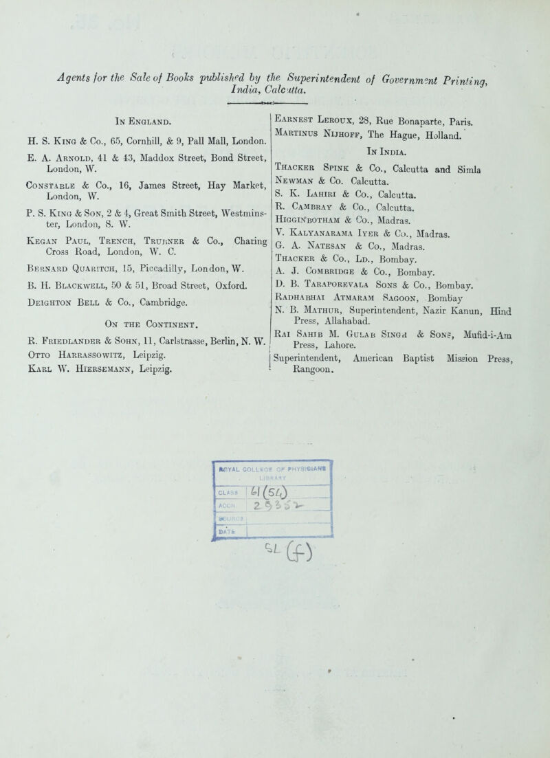 Agents for the Sale of Books published by the Superintendent of Government Printi India, Calcutta. In England. H. S, King & Co., 65, Cornhill, & 9, Pall Mall, London. E. A. Arnold, 41 & 43, Maddox Street, Bond Street, London, W. Constable & Co., 16, James Street, Hay Market, London, W. P. S. King & Son, 2 & 4, Great Smith Street, Westmins- ter, London, S. W. Kegan Paul, Trench, Trujiner & Co., Charing Cross Road, London, W. C. Bernard Quaritch, 15, Piccadilly, London, W. B. H. Blackwell, 50 & 51, Broad Street, Oxford. Deighton Bell & Co., Cambridge. On the Continent. R. Friedlander & SoHN, 11, Carlstrasse, Berlin, N. W. Otto Harrassowitz, Leipzig. j Karl W. Hiersemann, Leipzig. ' Earnest Leroux, 28, Rue Bonaparte, Paris. Martinus Nijhoff, The Hague, Holland.' In India. Thacker Spink & Co., Calcutta and Simla Newman & Co. Calcutta. S. K. Lahiri & Co., Calcutta. R. Cambray & Co., Calcutta. Higginbotham & Co., Madras. V. Kalyanarama Iyer & Co., Madras. G. A. Natesan & Co., Madras. Thacker & Co., Ld., Bombay. A. J. Combridge & Co., Bombay. D. B. Taraporevala Sons & Co., Bombay. Radhabhai Atmaram Sagoon, Bombay N. B. Mathur, Superintendent, Nazir Kanun, Hind Press, Allahabad. Rai Sahib M. Gulab SiNGri & Son=, Mufid-i-Am Press, Lahore. Superintendent, American Baptist Mission Press, Rangoon. •TYAL COLLSGE Of PHY8l«iAN« BATft 2-f