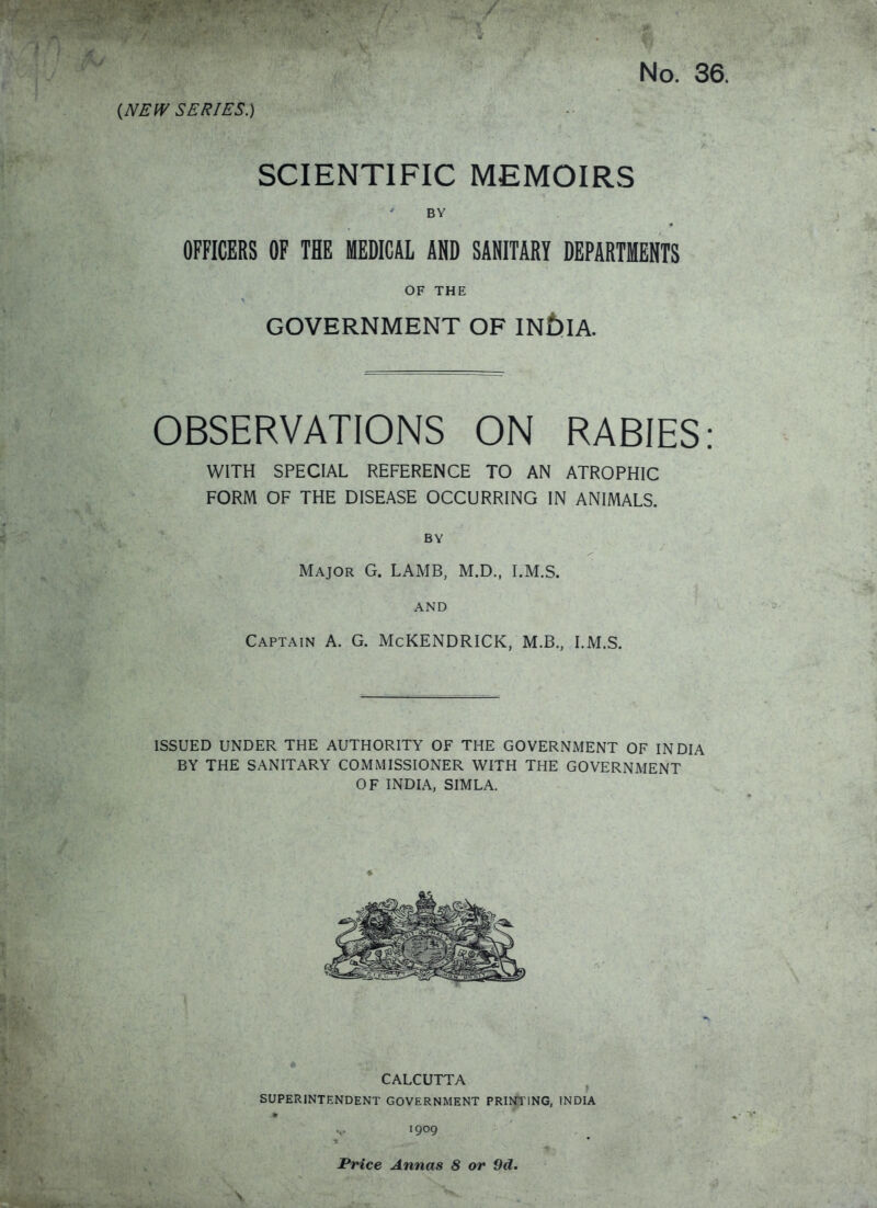 (NEW SERIES.) SCIENTIFIC MEMOIRS BY OFFICERS OF THE MEDICAL AND SANITARY DEPARTMENTS OF THE GOVERNMENT OF IN£)IA. OBSERVATIONS ON RABIES: WITH SPECIAL REFERENCE TO AN ATROPHIC FORM OF THE DISEASE OCCURRING IN ANIMALS. BY Major G. LAMB, M.D., I.M.S. AND Captain A. G. McKENDRICK, M.B., I.M.S. ISSUED UNDER THE AUTHORITY OF THE GOVERNMENT OF INDIA BY THE SANITARY COMMISSIONER WITH THE GOVERNMENT OF INDIA, SIMLA. CALCUTTA SUPERINTENDENT GOVERNMENT PRINS'ING, INDIA 1909 Price Annas 8 or 9d.