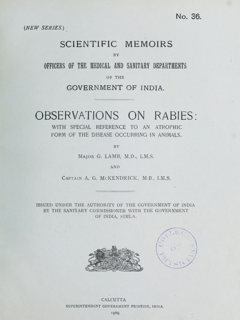 {NEW SERIES.) SCIENTIFIC MEMOIRS BY OFFICERS OF THE MEDICAL AND SANITARY DEPARTMENTS OF THE GOVERNMENT OF INDIA. OBSERVATIONS ON RABIES: WITH SPECIAL REFERENCE TO AN ATROPHIC FORM OF THE DISEASE OCCURRING IN ANIMALS. BY Major G. LAMB, M.D., I.M.S. AND Captain A. G. McKENDRICK. M.B, I.M.S. ISSUED UNDER THE AUTHORITY OF THE GOVERNMENT OF INDIA BY THE SANITARY COMMISSIONER WITH THE GOVERNMENT OF INDIA, SIMLA. CALCUTTA SUPERINTENDENT GOVERNMENT PRINTING, INDIA 1909