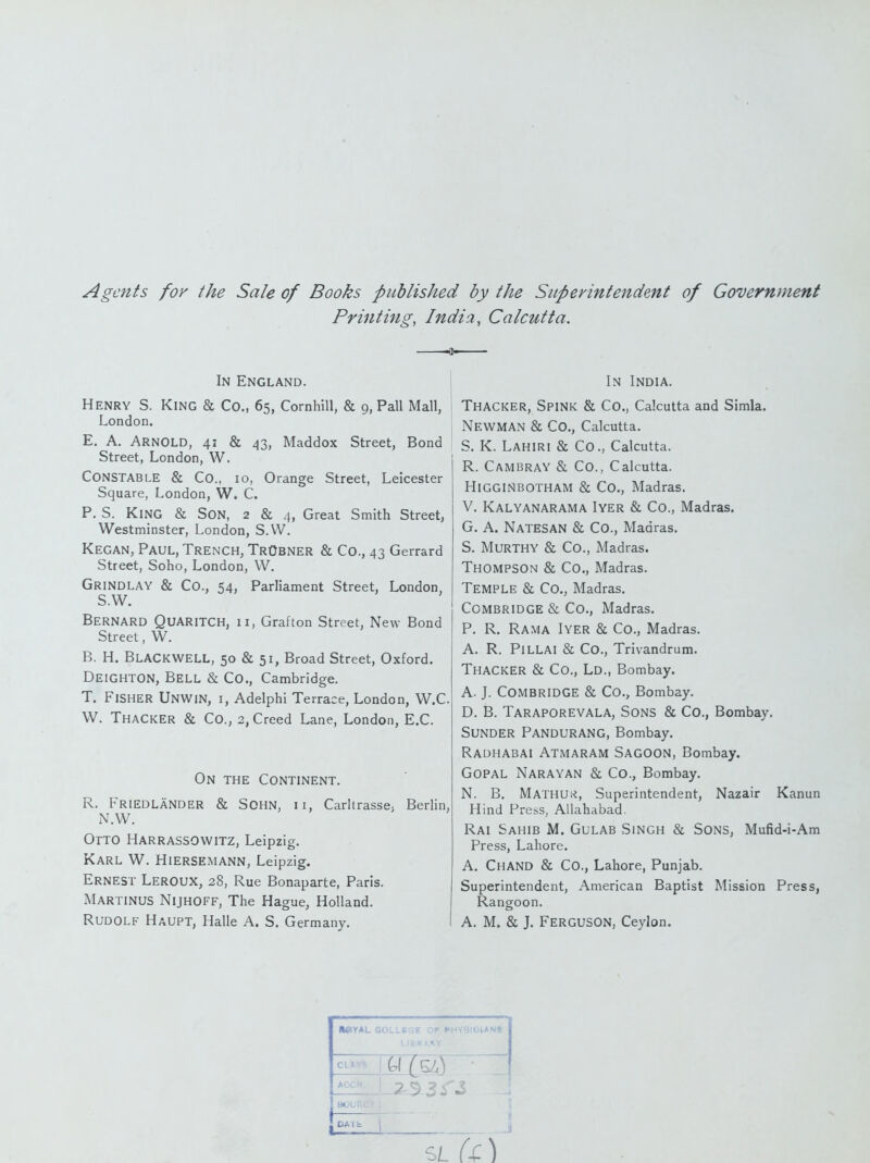 Agents for the Sale of Books published by the Superintendent of Government Printing, India, Calcutta. In England. Henry S. King & Co., 65, Cornhill, & 9, Pall Mall, London. E. A. Arnold, 41 & 43, Maddox Street, Bond Street, London, W. Constable & Co., 10, Orange Street, Leicester Square, London, W. C. P. S. King & Son, 2 & 4, Great Smith Street, Westminster, London, S.W. Kegan, Paul, Trench, TrObner & Co., 43 Garrard Street, Soho, London, W. Grindlay & Co., 54, Parliament Street, London, S.W. Bernard Quaritch, 11, Grafton Street, New Bond Street, W. B. H. Blackwell, 50 & 51, Broad Street, Oxford. Deighton, Bell & Co., Cambridge. T. Fisher Unwin, i, Adelphi Terrace, London, W.C W. Thacker & Co., 2, Creed Lane, London, E.C. On the Continent. R. Friedlander & SOHN, II, Carltrassc; Berlin, N.W. Otto Harrassowitz, Leipzig. Karl W. Hiersemann, Leipzig. Ernest Leroux, 28, Rue Bonaparte, Paris. Martinus Nijhoff, The Hague, Holland. Rudolf Haupt, Halle A. S. Germany. I In India. Thacker, Spink & Co., Calcutta and Simla. Newman & Co., Calcutta. S. K. Lahiri & Co., Calcutta. R. Cambray & Co., Calcutta. HiGGlNBOTHAM & Co., Madras. V. Kalyanarama Iyer & Co., Madras. G. A. Natesan & Co., Madras, S. Murthy & Co., Madras. Thompson & Co., Madras. Temple & Co., Madras. Combridge & Co., Madras. P. R. Rama Iyer & Co., Madras. A. R. Pillai & Co., Trivandrum. Thacker & Co., Ld., Bombay. A. J. Combridge & Co., Bombay. D. B. Taraporevala, Sons & Co., Bombay. Sunder Pandurang, Bombay. Radhabai Atmaram Sagoon, Bombay. GOPAL Narayan & Co., Bombay. N. B. Mathu;^, Superintendent, Nazair Kanun Hind Press, Allahabad. Rai Sahib M. Gulab Singh & Sons, Mufid-i-Am Press, Lahore. A. ChaND & Co., Lahore, Punjab. Superintendent, American Baptist Mission Press, Rangoon. A. M. & J. Ferguson, Ceylon. HeYAL eOLLS OlAN» L, SL U \